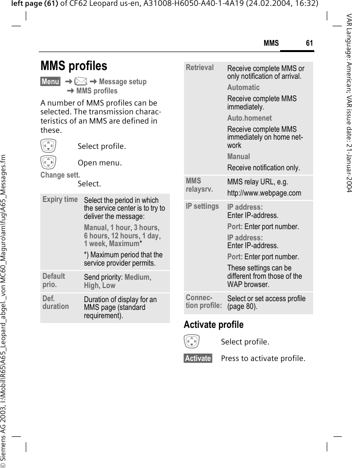 &copy; Siemens AG 2003, I:\Mobil\R65\A65_Leopard_abgel._von MC60_Maguro\am\fug\A65_Messages.fm61MMSVAR Language: American; VAR issue date: 21-Januar-2004left page (61) of CF62 Leopard us-en, A31008-H6050-A40-1-4A19 (24.02.2004, 16:32)MMS profiles&sect;Menu&sect; K]KMessage setup KMMS profilesA number of MMS profiles can be selected. The transmission charac-teristics of an MMS are defined in these. HSelect profile.EOpen menu.Change sett.Select.Activate profileHSelect profile.&sect;Activate&sect; Press to activate profile.Expiry time Select the period in which the service center is to try to deliver the message:Manual, 1 hour, 3 hours, 6 hours, 12 hours, 1 day, 1 week, Maximum* *) Maximum period that the service provider permits.Default prio. Send priority: Medium, High, Low Def. duration Duration of display for an MMS page (standard requirement).Retrieval Receive complete MMS or only notification of arrival.AutomaticReceive complete MMS immediately.Auto.homenetReceive complete MMS immediately on home net-workManualReceive notification only.MMS relaysrv. MMS relay URL, e.g.http://www.webpage.comIP settings IP address: Enter IP-address.Port: Enter port number.IP address: Enter IP-address.Port: Enter port number.These settings can be different from those of the WAP browser.Connec-tion profile: Select or set access profile (page 80).