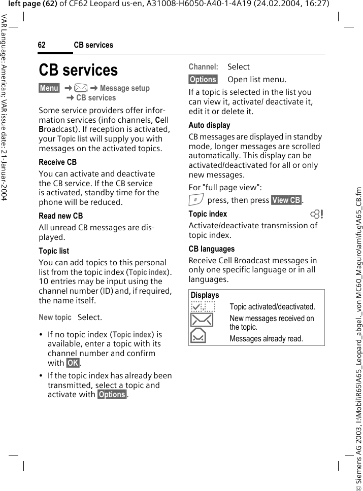 &copy; Siemens AG 2003, I:\Mobil\R65\A65_Leopard_abgel._von MC60_Maguro\am\fug\A65_CB.fmCB services62VAR Language: American; VAR issue date: 21-Januar-2004left page (62) of CF62 Leopard us-en, A31008-H6050-A40-1-4A19 (24.02.2004, 16:27)CB services&sect;Menu&sect; K]KMessage setupKCB servicesSome service providers offer infor-mation services (info channels, Cell Broadcast). If reception is activated, your Topic list will supply you with messages on the activated topics. Receive CBYou can activate and deactivate the CB service. If the CB service is activated, standby time for the phone will be reduced.Read new CB All unread CB messages are dis-played.Topic listYou can add topics to this personal list from the topic index (Topic index). 10 entries may be input using the channel number (ID) and, if required, the name itself. New topic Select.&bull; If no topic index (Topic index) is available, enter a topic with its channel number and confirm with &sect;OK&sect;.&bull; If the topic index has already been transmitted, select a topic and activate with &sect;Options&sect;.Channel:Select&sect;Options&sect; Open list menu.If a topic is selected in the list you can view it, activate/ deactivate it, edit it or delete it.Auto displayCB messages are displayed in standby mode, longer messages are scrolled automatically. This display can be activated/deactivated for all or only new messages.For "full page view":# press, then press &sect;View CB&sect;.Topic index bActivate/deactivate transmission of topic index.CB languagesReceive Cell Broadcast messages in only one specific language or in all languages.Displaysp,oTopic activated/deactivated.&hellip;New messages received on the topic.&fnof;Messages already read.