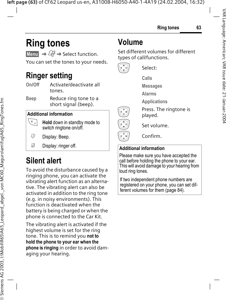 &copy; Siemens AG 2003, I:\Mobil\R65\A65_Leopard_abgel._von MC60_Maguro\am\fug\A65_RingTones.fm63Ring tonesVAR Language: American; VAR issue date: 21-Januar-2004left page (63) of CF62 Leopard us-en, A31008-H6050-A40-1-4A19 (24.02.2004, 16:32)Ring tones&sect;Menu&sect; KKSelect function.You can set the tones to your needs.Ringer setting On/Off Activate/deactivate all tones. Beep Reduce ring tone to a short signal (beep).Silent alertTo avoid the disturbance caused by a ringing phone, you can activate the vibrating alert function as an alterna-tive. The vibrating alert can also be activated in addition to the ring tone (e.g. in noisy environments). This function is deactivated when the battery is being charged or when the phone is connected to the Car Kit. The vibrating alert is activated if the highest volume is set for the ring tone. This is to remind you not to hold the phone to your ear when the phone is ringing in order to avoid dam-aging your hearing.VolumeSet different volumes for different types of call/functions.ISelect:Calls Messages Alarms Applications EPress. The ringtone is played.ISet volume.EConfirm.Additional information* Hold down in standby mode to switch ringtone on/off.k Display: Beep.j Display: ringer off. Additional informationPlease make sure you have accepted the call before holding the phone to your ear. This will avoid damage to your hearing from loud ring tones.If two independent phone numbers are registered on your phone, you can set dif-ferent volumes for them (page 84).