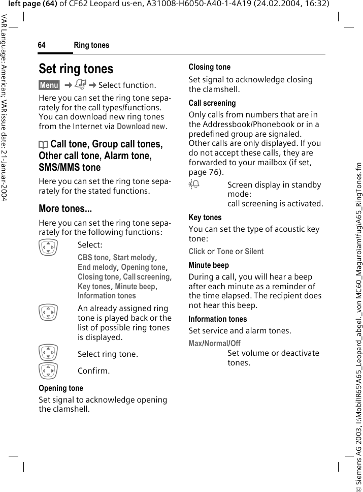 &copy; Siemens AG 2003, I:\Mobil\R65\A65_Leopard_abgel._von MC60_Maguro\am\fug\A65_RingTones.fmRing tones64VAR Language: American; VAR issue date: 21-Januar-2004left page (64) of CF62 Leopard us-en, A31008-H6050-A40-1-4A19 (24.02.2004, 16:32)Set ring tones&sect;Menu&sect; KKSelect function.Here you can set the ring tone sepa-rately for the call types/functions. You can download new ring tones from the Internet via Download new.d Call tone, Group call tones, Other call tone, Alarm tone, SMS/MMS toneHere you can set the ring tone sepa-rately for the stated functions.More tones...Here you can set the ring tone sepa-rately for the following functions:ISelect:CBS tone, Start melody, End melody, Opening tone, Closing tone, Call screening, Key tones, Minute beep, Information tones EAn already assigned ring tone is played back or the list of possible ring tones is displayed.ISelect ring tone.EConfirm.Opening toneSet signal to acknowledge opening the clamshell.Closing toneSet signal to acknowledge closing the clamshell.Call screeningOnly calls from numbers that are in the Addressbook/Phonebook or in a predefined group are signaled. Other calls are only displayed. If you do not accept these calls, they are forwarded to your mailbox (if set, page 76).lScreen display in standby mode: call screening is activated.Key tonesYou can set the type of acoustic key tone:Click or Tone or Silent Minute beepDuring a call, you will hear a beep after each minute as a reminder of the time elapsed. The recipient does not hear this beep.Information tonesSet service and alarm tones.Max/Normal/OffSet volume or deactivate tones.