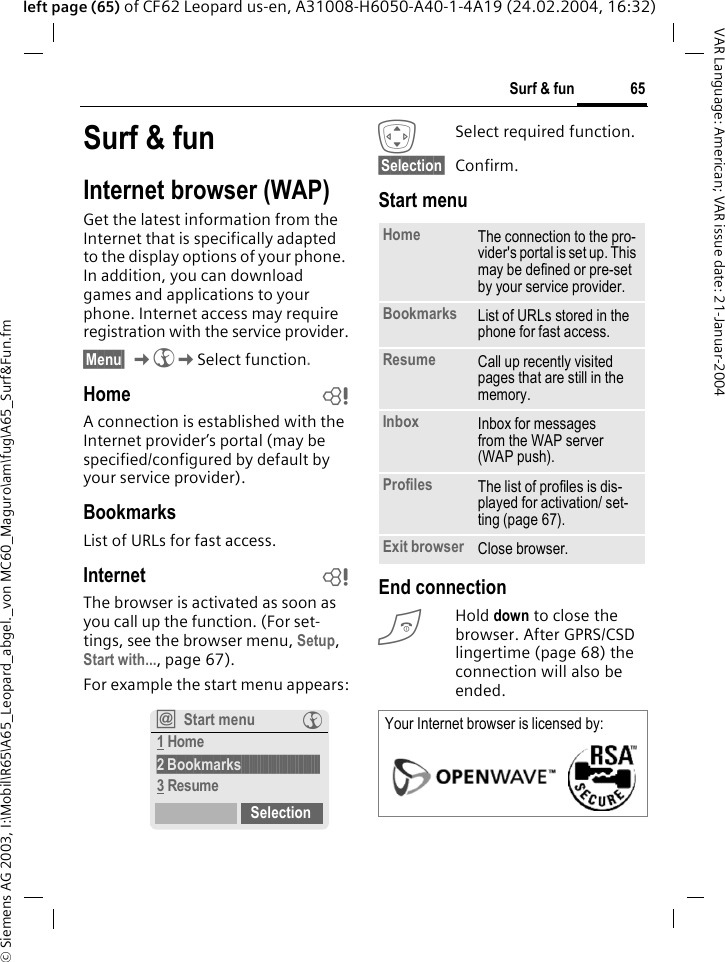 &copy; Siemens AG 2003, I:\Mobil\R65\A65_Leopard_abgel._von MC60_Maguro\am\fug\A65_Surf&amp;Fun.fm65Surf &amp; funVAR Language: American; VAR issue date: 21-Januar-2004left page (65) of CF62 Leopard us-en, A31008-H6050-A40-1-4A19 (24.02.2004, 16:32)Surf &amp; funInternet browser (WAP)Get the latest information from the Internet that is specifically adapted to the display options of your phone. In addition, you can download games and applications to your phone. Internet access may require registration with the service provider.&sect;Menu&sect; K&Eacute;KSelect function.Home bA connection is established with the Internet provider&rsquo;s portal (may be specified/configured by default by your service provider).BookmarksList of URLs for fast access. Internet bThe browser is activated as soon as you call up the function. (For set-tings, see the browser menu, Setup, Start with..., page 67). For example the start menu appears:ISelect required function.&sect;Selection&sect; Confirm. Start menuEnd connectionBHold down to close the browser. After GPRS/CSD lingertime (page 68) the connection will also be ended.&Iacute;Start menu &Eacute;1 Home2&sect;Bookmarks&sect;&sect;&sect;&sect;&sect;&sect;&sect;&sect;&sect;&sect;&sect;&sect;&sect;&sect;&sect;&sect;&sect;&sect;&sect;&sect;&sect;&sect;&sect;&sect;&sect;&sect;&sect;&sect;&sect;3 ResumeSelectionHome The connection to the pro-vider's portal is set up. This may be defined or pre-set by your service provider.Bookmarks List of URLs stored in the phone for fast access. Resume Call up recently visited pages that are still in the memory.Inbox Inbox for messages from the WAP server (WAP push).Profiles The list of profiles is dis-played for activation/ set-ting (page 67).Exit browser Close browser.Your Internet browser is licensed by: 