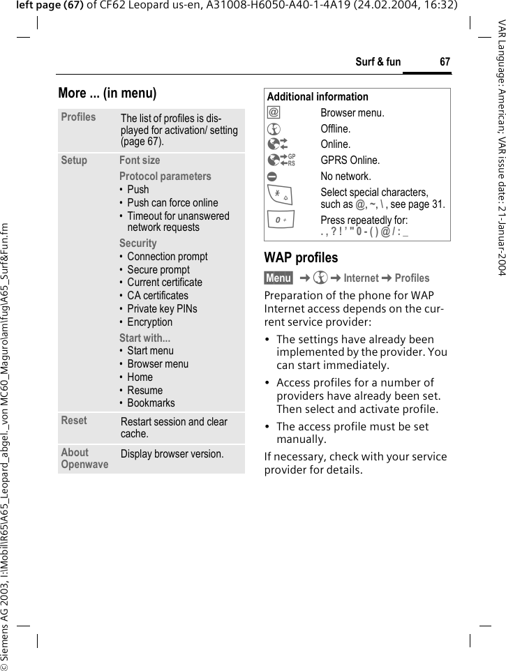 &copy; Siemens AG 2003, I:\Mobil\R65\A65_Leopard_abgel._von MC60_Maguro\am\fug\A65_Surf&amp;Fun.fm67Surf &amp; funVAR Language: American; VAR issue date: 21-Januar-2004left page (67) of CF62 Leopard us-en, A31008-H6050-A40-1-4A19 (24.02.2004, 16:32)More ... (in menu)WAP profiles &sect;Menu&sect; K&Eacute;KInternetKProfilesPreparation of the phone for WAP Internet access depends on the cur-rent service provider:&bull; The settings have already been implemented by the provider. You can start immediately.&bull; Access profiles for a number of providers have already been set. Then select and activate profile.&bull; The access profile must be set manually.If necessary, check with your service provider for details. Profiles The list of profiles is dis-played for activation/ setting (page 67).Setup Font sizeProtocol parameters&bull;Push&bull; Push can force online&bull; Timeout for unanswered network requestsSecurity&bull; Connection prompt&bull; Secure prompt&bull; Current certificate&bull; CA certificates&bull; Private key PINs&bull; EncryptionStart with... &bull; Start menu&bull; Browser menu&bull;Home&bull;Resume&bull; BookmarksReset Restart session and clear cache.About Openwave Display browser version.Additional information&Iacute;Browser menu.&Eacute;Offline.&Ecirc;Online.&Euml;GPRS Online.&Igrave;No network.*Select special characters, such as @, ~, \ , see page 31.0Press repeatedly for: . , ? ! &rsquo; " 0 - ( ) @ / : _