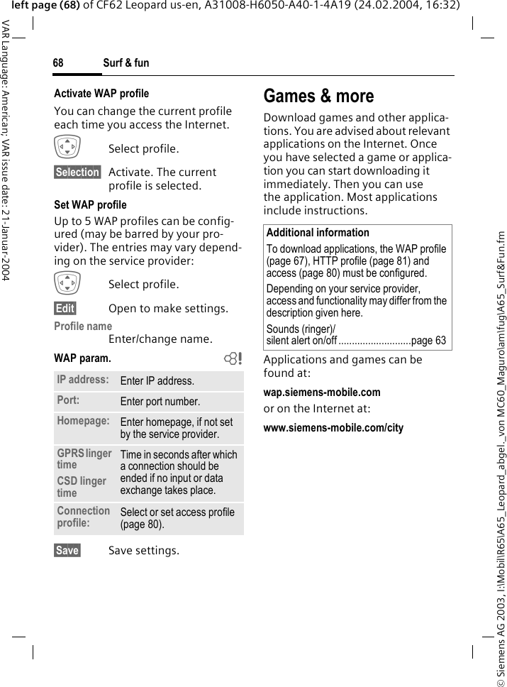 &copy; Siemens AG 2003, I:\Mobil\R65\A65_Leopard_abgel._von MC60_Maguro\am\fug\A65_Surf&amp;Fun.fmSurf &amp; fun68VAR Language: American; VAR issue date: 21-Januar-2004left page (68) of CF62 Leopard us-en, A31008-H6050-A40-1-4A19 (24.02.2004, 16:32)Activate WAP profile You can change the current profile each time you access the Internet.ISelect profile.&sect;Selection&sect; Activate. The current profile is selected.Set WAP profileUp to 5 WAP profiles can be config-ured (may be barred by your pro-vider). The entries may vary depend-ing on the service provider:ISelect profile.&sect;Edit&sect; Open to make settings.Profile nameEnter/change name.WAP param. b&sect;Save&sect; Save settings.Games &amp; moreDownload games and other applica-tions. You are advised about relevant applications on the Internet. Once you have selected a game or applica-tion you can start downloading it immediately. Then you can use the application. Most applications include instructions. Applications and games can be found at: wap.siemens-mobile.comor on the Internet at:www.siemens-mobile.com/city IP address: Enter IP address.Port: Enter port number.Homepage: Enter homepage, if not set by the service provider.GPRS linger timeCSD linger timeTime in seconds after which a connection should be ended if no input or data exchange takes place.Connection profile: Select or set access profile (page 80).Additional informationTo download applications, the WAP profile (page 67), HTTP profile (page 81) and access (page 80) must be configured.Depending on your service provider, access and functionality may differ from the description given here.Sounds (ringer)/silent alert on/off ...........................page 63