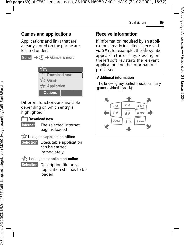 &copy; Siemens AG 2003, I:\Mobil\R65\A65_Leopard_abgel._von MC60_Maguro\am\fug\A65_Surf&amp;Fun.fm69Surf &amp; funVAR Language: American; VAR issue date: 21-Januar-2004left page (69) of CF62 Leopard us-en, A31008-H6050-A40-1-4A19 (24.02.2004, 16:32)Games and applicationsApplications and links that are already stored on the phone are located under:&sect;Menu&sect; K&Eacute;KGames &amp; moreDifferent functions are available depending on which entry is highlighted:&pound; Download new&sect;Internet&sect; The selected Internet page is loaded. &sect; Use game/application offline&sect;Selection&sect; Executable application can be started immediately.&brvbar; Load game/application online&sect;Selection&sect; Description file only; application still has to be loaded.Receive informationIf information required by an appli-cation already installed is received via SMS, for example, the &brvbar; symbol appears in the display. Pressing on the left soft key starts the relevant application and the information is processed. &sect;\&pound;Download new&sect;Game&brvbar;ApplicationOptions InternetAdditional informationThe following key control is used for many games (virtual joystick): 286413795