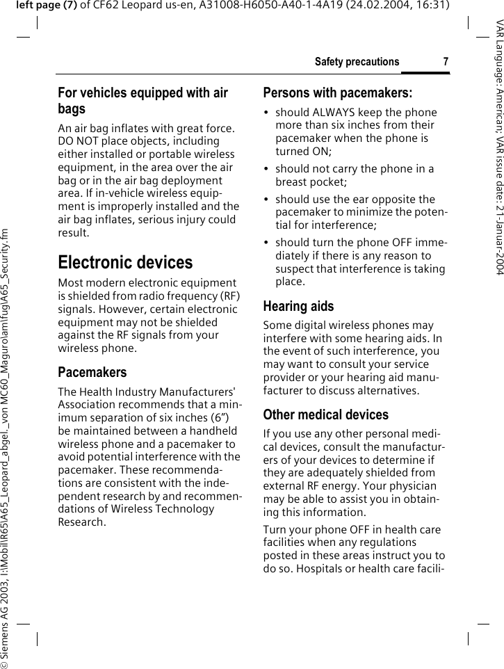 &copy; Siemens AG 2003, I:\Mobil\R65\A65_Leopard_abgel._von MC60_Maguro\am\fug\A65_Security.fm7Safety precautionsVAR Language: American; VAR issue date: 21-Januar-2004left page (7) of CF62 Leopard us-en, A31008-H6050-A40-1-4A19 (24.02.2004, 16:31)For vehicles equipped with air bagsAn air bag inflates with great force. DO NOT place objects, including either installed or portable wireless equipment, in the area over the air bag or in the air bag deployment area. If in-vehicle wireless equip-ment is improperly installed and the air bag inflates, serious injury could result.Electronic devicesMost modern electronic equipment is shielded from radio frequency (RF) signals. However, certain electronic equipment may not be shielded against the RF signals from your wireless phone.PacemakersThe Health Industry Manufacturers' Association recommends that a min-imum separation of six inches (6&rdquo;) be maintained between a handheld wireless phone and a pacemaker to avoid potential interference with the pacemaker. These recommenda-tions are consistent with the inde-pendent research by and recommen-dations of Wireless Technology Research.Persons with pacemakers:&bull; should ALWAYS keep the phone more than six inches from their pacemaker when the phone is turned ON;&bull; should not carry the phone in a breast pocket;&bull; should use the ear opposite the pacemaker to minimize the poten-tial for interference;&bull; should turn the phone OFF imme-diately if there is any reason to suspect that interference is taking place.Hearing aids Some digital wireless phones may interfere with some hearing aids. In the event of such interference, you may want to consult your service provider or your hearing aid manu-facturer to discuss alternatives.Other medical devicesIf you use any other personal medi-cal devices, consult the manufactur-ers of your devices to determine if they are adequately shielded from external RF energy. Your physician may be able to assist you in obtain-ing this information.Turn your phone OFF in health care facilities when any regulations posted in these areas instruct you to do so. Hospitals or health care facili-