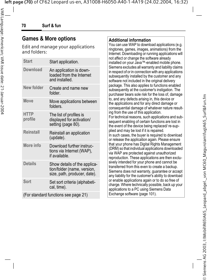 &copy; Siemens AG 2003, I:\Mobil\R65\A65_Leopard_abgel._von MC60_Maguro\am\fug\A65_Surf&amp;Fun.fmSurf &amp; fun70VAR Language: American; VAR issue date: 21-Januar-2004left page (70) of CF62 Leopard us-en, A31008-H6050-A40-1-4A19 (24.02.2004, 16:32)Games &amp; More options Edit and manage your applications and folders:Start  Start application.Download  An application is down-loaded from the Internet and installed.New folder Create and name new folder.Move Move applications between folders. HTTP profile The list of profiles is displayed for activation/ setting (page 80).Reinstall Reinstall an application (update).More info Download further instruc-tions via Internet (WAP), if available.Details Show details of the applica-tion/folder (name, version, size, path, producer, date).Sort Set sort criteria (alphabeti-cal, time).(For standard functions see page 21)Additional informationYou can use WAP to download applications (e.g. ringtones, games, images, animations) from the Internet. Downloading or running applications will not affect or change the software already installed on your Java&trade;-enabled mobile phone.Siemens excludes all warranty and liability claims in respect of or in connection with any applications subsequently installed by the customer and any software not included in the original delivery package. This also applies to functions enabled subsequently at the customer's instigation. The purchaser bears sole risk for the loss of, damage to, and any defects arising in, this device or the applications and for any direct damage or consequential damage of whatever nature result-ing from the use of this application.For technical reasons, such applications and sub-sequent enabling of certain functions are lost in the event of the device being replaced/ re-sup-plied and may be lost if it is repaired. In such cases, the buyer is required to download or release the application again. Please ensure that your phone has Digital Rights Management (DRM) so that individual applications downloaded via WAP are protected against unauthorized reproduction. These applications are then exclu-sively intended for your phone and cannot be transferred from this even to create a backup. Siemens does not warranty, guarantee or accept any liability for the customer's ability to download or enable applications again or to do so free of charge. Where technically possible, back up your applications to a PC using Siemens Data Exchange software (page 101).