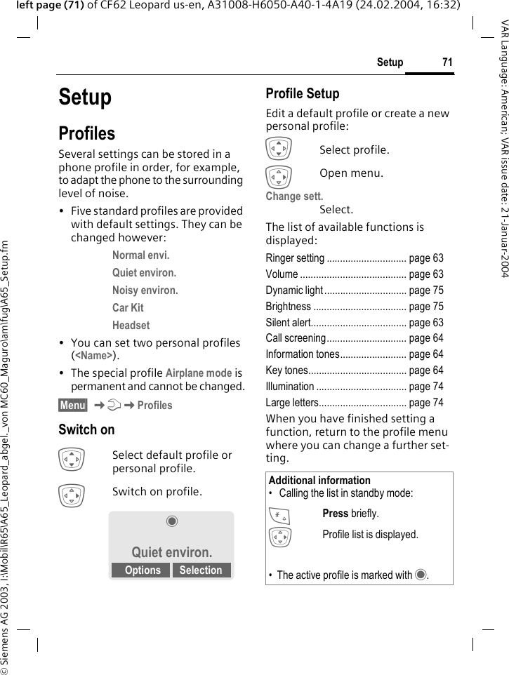 &copy; Siemens AG 2003, I:\Mobil\R65\A65_Leopard_abgel._von MC60_Maguro\am\fug\A65_Setup.fm71SetupVAR Language: American; VAR issue date: 21-Januar-2004left page (71) of CF62 Leopard us-en, A31008-H6050-A40-1-4A19 (24.02.2004, 16:32)SetupProfilesSeveral settings can be stored in a phone profile in order, for example, to adapt the phone to the surrounding level of noise.&bull; Five standard profiles are provided with default settings. They can be changed however: Normal envi. Quiet environ. Noisy environ. Car Kit Headset &bull; You can set two personal profiles (<Name>).&bull; The special profile Airplane mode is permanent and cannot be changed.&sect;Menu&sect; KmKProfilesSwitch onISelect default profile or personal profile.ESwitch on profile.Profile SetupEdit a default profile or create a new personal profile:ISelect profile.EOpen menu.Change sett.Select.The list of available functions is displayed:Ringer setting .............................. page 63Volume ........................................ page 63Dynamic light ............................... page 75Brightness ................................... page 75Silent alert.................................... page 63Call screening.............................. page 64Information tones......................... page 64Key tones..................................... page 64Illumination .................................. page 74Large letters................................. page 74When you have finished setting a function, return to the profile menu where you can change a further set-ting.&frac12;Quiet environ.Options SelectionAdditional information&bull;  Calling the list in standby mode:* Press briefly.EProfile list is displayed.&bull; The active profile is marked with &frac12;.