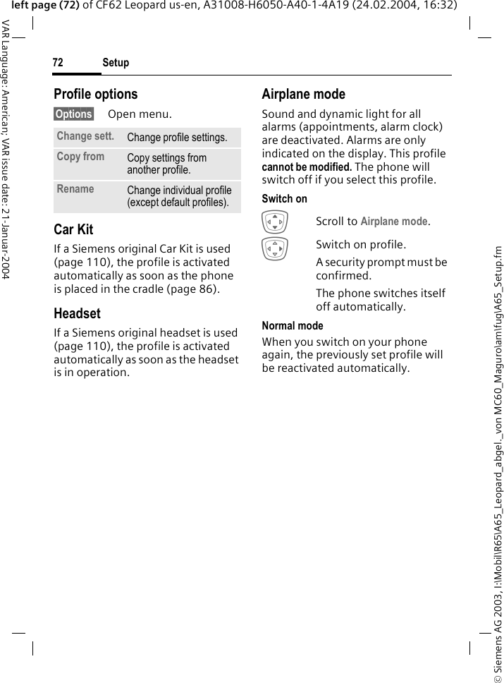 &copy; Siemens AG 2003, I:\Mobil\R65\A65_Leopard_abgel._von MC60_Maguro\am\fug\A65_Setup.fmSetup72VAR Language: American; VAR issue date: 21-Januar-2004left page (72) of CF62 Leopard us-en, A31008-H6050-A40-1-4A19 (24.02.2004, 16:32)Profile options&sect;Options&sect; Open menu.Car Kit If a Siemens original Car Kit is used (page 110), the profile is activated automatically as soon as the phone is placed in the cradle (page 86).HeadsetIf a Siemens original headset is used (page 110), the profile is activated automatically as soon as the headset is in operation.Airplane modeSound and dynamic light for all alarms (appointments, alarm clock) are deactivated. Alarms are only indicated on the display. This profile cannot be modified. The phone will switch off if you select this profile.Switch onIScroll to Airplane mode.ESwitch on profile.A security prompt must be confirmed. The phone switches itself off automatically.Normal modeWhen you switch on your phone again, the previously set profile will be reactivated automatically.Change sett. Change profile settings.Copy from Copy settings from another profile.Rename Change individual profile (except default profiles).
