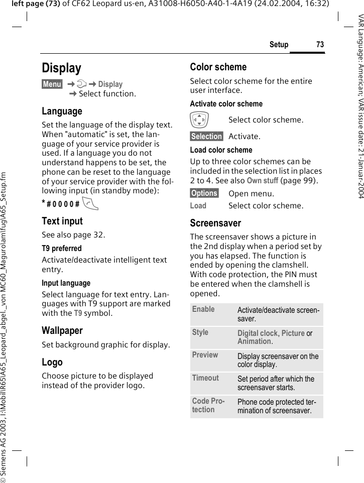 &copy; Siemens AG 2003, I:\Mobil\R65\A65_Leopard_abgel._von MC60_Maguro\am\fug\A65_Setup.fm73SetupVAR Language: American; VAR issue date: 21-Januar-2004left page (73) of CF62 Leopard us-en, A31008-H6050-A40-1-4A19 (24.02.2004, 16:32)Display&sect;Menu&sect; KmKDisplayKSelect function.LanguageSet the language of the display text. When "automatic" is set, the lan-guage of your service provider is used. If a language you do not understand happens to be set, the phone can be reset to the language of your service provider with the fol-lowing input (in standby mode):* # 0 0 0 0 # AText inputSee also page 32.T9 preferredActivate/deactivate intelligent text entry.Input languageSelect language for text entry. Lan-guages with T9 support are marked with the T9 symbol.WallpaperSet background graphic for display.LogoChoose picture to be displayed instead of the provider logo.Color schemeSelect color scheme for the entire user interface.Activate color schemeISelect color scheme.&sect;Selection&sect; Activate.Load color schemeUp to three color schemes can be included in the selection list in places 2 to 4. See also Own stuff (page 99).&sect;Options&sect; Open menu.Load Select color scheme. Screensaver The screensaver shows a picture in the 2nd display when a period set by you has elapsed. The function is ended by opening the clamshell. With code protection, the PIN must be entered when the clamshell is opened.  Enable Activate/deactivate screen-saver.Style Digital clock, Picture orAnimation.Preview Display screensaver on the color display.Timeout Set period after which the screensaver starts.Code Pro-tection Phone code protected ter-mination of screensaver.