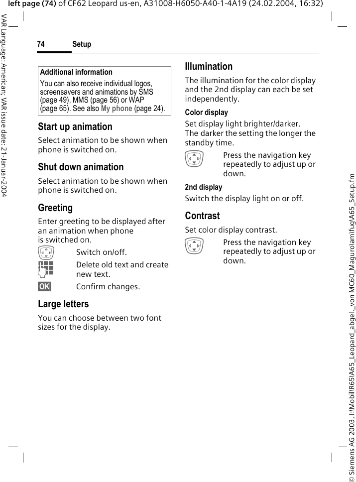 &copy; Siemens AG 2003, I:\Mobil\R65\A65_Leopard_abgel._von MC60_Maguro\am\fug\A65_Setup.fmSetup74VAR Language: American; VAR issue date: 21-Januar-2004left page (74) of CF62 Leopard us-en, A31008-H6050-A40-1-4A19 (24.02.2004, 16:32)Start up animationSelect animation to be shown when phone is switched on.Shut down animationSelect animation to be shown when phone is switched on.GreetingEnter greeting to be displayed after an animation when phone is switched on.ESwitch on/off.JDelete old text and create new text.&sect;OK&sect; Confirm changes.Large lettersYou can choose between two font sizes for the display.IlluminationThe illumination for the color display and the 2nd display can each be set independently.Color displaySet display light brighter/darker. The darker the setting the longer the standby time. IPress the navigation key repeatedly to adjust up or down.2nd displaySwitch the display light on or off.ContrastSet color display contrast. IPress the navigation key repeatedly to adjust up or down.Additional informationYou can also receive individual logos, screensavers and animations by SMS (page 49), MMS (page 56) or WAP (page 65). See also My phone (page 24).