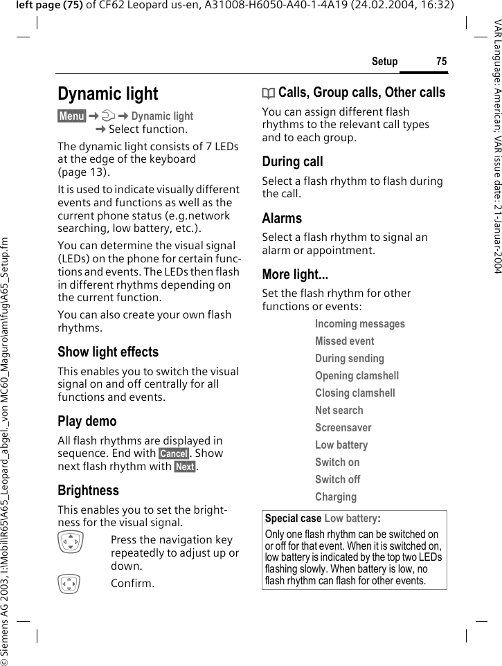 &copy; Siemens AG 2003, I:\Mobil\R65\A65_Leopard_abgel._von MC60_Maguro\am\fug\A65_Setup.fm75SetupVAR Language: American; VAR issue date: 21-Januar-2004left page (75) of CF62 Leopard us-en, A31008-H6050-A40-1-4A19 (24.02.2004, 16:32)Dynamic light&sect;Menu&sect;KmKDynamic lightKSelect function.The dynamic light consists of 7 LEDs at the edge of the keyboard (page 13).It is used to indicate visually different events and functions as well as the current phone status (e.g.network searching, low battery, etc.). You can determine the visual signal (LEDs) on the phone for certain func-tions and events. The LEDs then flash in different rhythms depending on the current function. You can also create your own flash rhythms.Show light effectsThis enables you to switch the visual signal on and off centrally for all functions and events. Play demoAll flash rhythms are displayed in sequence. End with &sect;Cancel&sect;. Show next flash rhythm with &sect;Next&sect;.BrightnessThis enables you to set the bright-ness for the visual signal.IPress the navigation key repeatedly to adjust up or down.EConfirm.d Calls, Group calls, Other callsYou can assign different flash rhythms to the relevant call types and to each group.During callSelect a flash rhythm to flash during the call.AlarmsSelect a flash rhythm to signal an alarm or appointment.More light...Set the flash rhythm for other functions or events:Incoming messages Missed event During sending Opening clamshell Closing clamshell Net search Screensaver Low battery Switch on Switch off Charging Special case Low battery:Only one flash rhythm can be switched on or off for that event. When it is switched on, low battery is indicated by the top two LEDs flashing slowly. When battery is low, no flash rhythm can flash for other events.