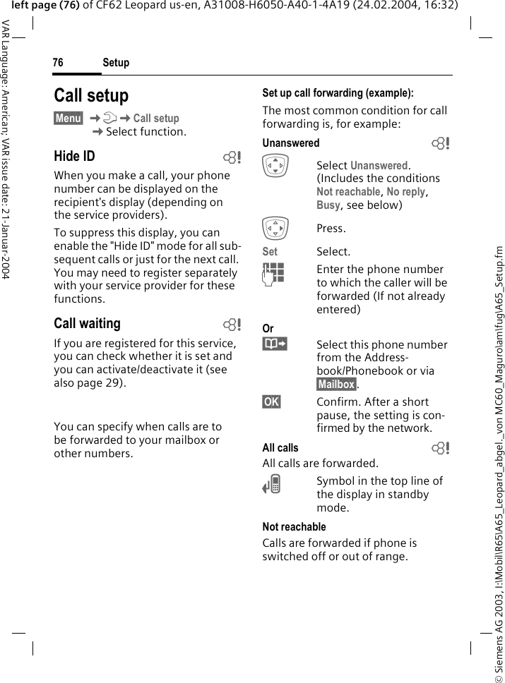 &copy; Siemens AG 2003, I:\Mobil\R65\A65_Leopard_abgel._von MC60_Maguro\am\fug\A65_Setup.fmSetup76VAR Language: American; VAR issue date: 21-Januar-2004left page (76) of CF62 Leopard us-en, A31008-H6050-A40-1-4A19 (24.02.2004, 16:32)Call setup&sect;Menu&sect; KmKCall setupKSelect function.Hide ID bWhen you make a call, your phone number can be displayed on the recipient's display (depending on the service providers).To suppress this display, you can enable the "Hide ID" mode for all sub-sequent calls or just for the next call. You may need to register separately with your service provider for these functions.Call waiting bIf you are registered for this service, you can check whether it is set and you can activate/deactivate it (see also page 29).  You can specify when calls are to be forwarded to your mailbox or other numbers.Set up call forwarding (example):The most common condition for call forwarding is, for example:Unanswered  bISelect Unanswered. (Includes the conditions Not reachable, No reply, Busy, see below)EPress.Set Select.JEnter the phone number to which the caller will be forwarded (If not already entered)Or&middot;Select this phone number from the Address-book/Phonebook or via &sect;Mailbox&sect;.&sect;OK&sect; Confirm. After a short pause, the setting is con-firmed by the network.All calls bAll calls are forwarded.nSymbol in the top line of the display in standby mode.Not reachableCalls are forwarded if phone is switched off or out of range.