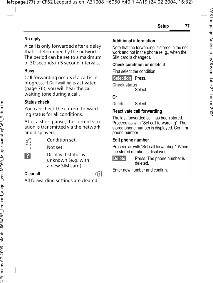 &copy; Siemens AG 2003, I:\Mobil\R65\A65_Leopard_abgel._von MC60_Maguro\am\fug\A65_Setup.fm77SetupVAR Language: American; VAR issue date: 21-Januar-2004left page (77) of CF62 Leopard us-en, A31008-H6050-A40-1-4A19 (24.02.2004, 16:32)No replyA call is only forwarded after a delay that is determined by the network. The period can be set to a maximum of 30 seconds in 5 second intervals.BusyCall forwarding occurs if a call is in progress. If Call waiting is activated (page 76), you will hear the call waiting tone during a call.Status checkYou can check the current forward-ing status for all conditions.After a short pause, the current situ-ation is transmitted via the network and displayed.pCondition set.oNot set.sDisplay if status is unknown (e.g. with anewSIM card). Clear all bAll forwarding settings are cleared.Additional informationNote that the forwarding is stored in the net-work and not in the phone (e. g., when the SIM card is changed).Check condition or delete itFirst select the condition.&sect;Selection&sect; Press.Check statusSelect.OrDelete Select.Reactivate call forwardingThe last forwarded call has been stored. Proceed as with "Set call forwarding". The stored phone number is displayed. Confirm phone number.Edit phone numberProceed as with "Set call forwarding". When the stored number is displayed:&sect;Delete&sect; Press. The phone number is deleted.Enter new number and confirm.