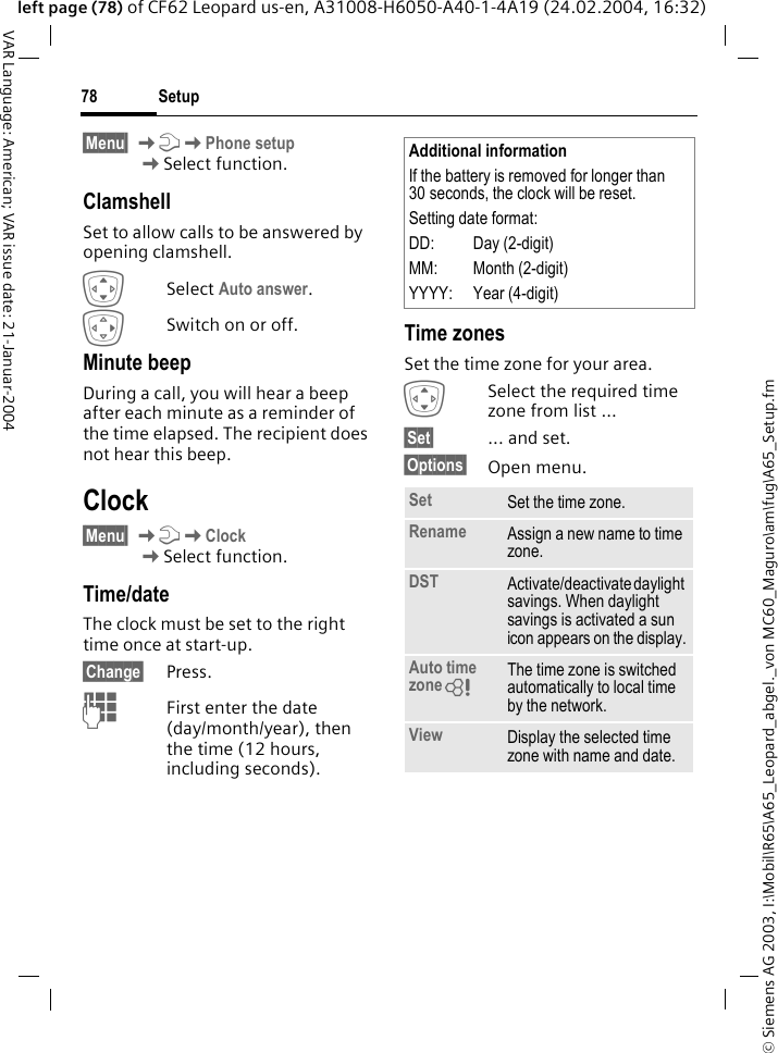 &copy; Siemens AG 2003, I:\Mobil\R65\A65_Leopard_abgel._von MC60_Maguro\am\fug\A65_Setup.fmSetup78VAR Language: American; VAR issue date: 21-Januar-2004left page (78) of CF62 Leopard us-en, A31008-H6050-A40-1-4A19 (24.02.2004, 16:32)&sect;Menu&sect; KmKPhone setup KSelect function.ClamshellSet to allow calls to be answered by opening clamshell.ISelect Auto answer. ESwitch on or off.Minute beepDuring a call, you will hear a beep after each minute as a reminder of the time elapsed. The recipient does not hear this beep.Clock&sect;Menu&sect; KmKClockKSelect function.Time/dateThe clock must be set to the right time once at start-up.&sect;Change&sect; Press.JFirst enter the date (day/month/year), then the time (12 hours, including seconds).Time zonesSet the time zone for your area.ISelect the required time zone from list ...&sect;Set&sect; ... and set.&sect;Options&sect; Open menu.Additional informationIf the battery is removed for longer than 30 seconds, the clock will be reset. Setting date format:DD: Day (2-digit)MM: Month (2-digit)YYYY: Year (4-digit)Set Set the time zone.Rename Assign a new name to time zone.DST Activate/deactivate daylight savings. When daylight savings is activated a sun icon appears on the display.Auto time zoneL The time zone is switched automatically to local time by the network.View Display the selected time zone with name and date.