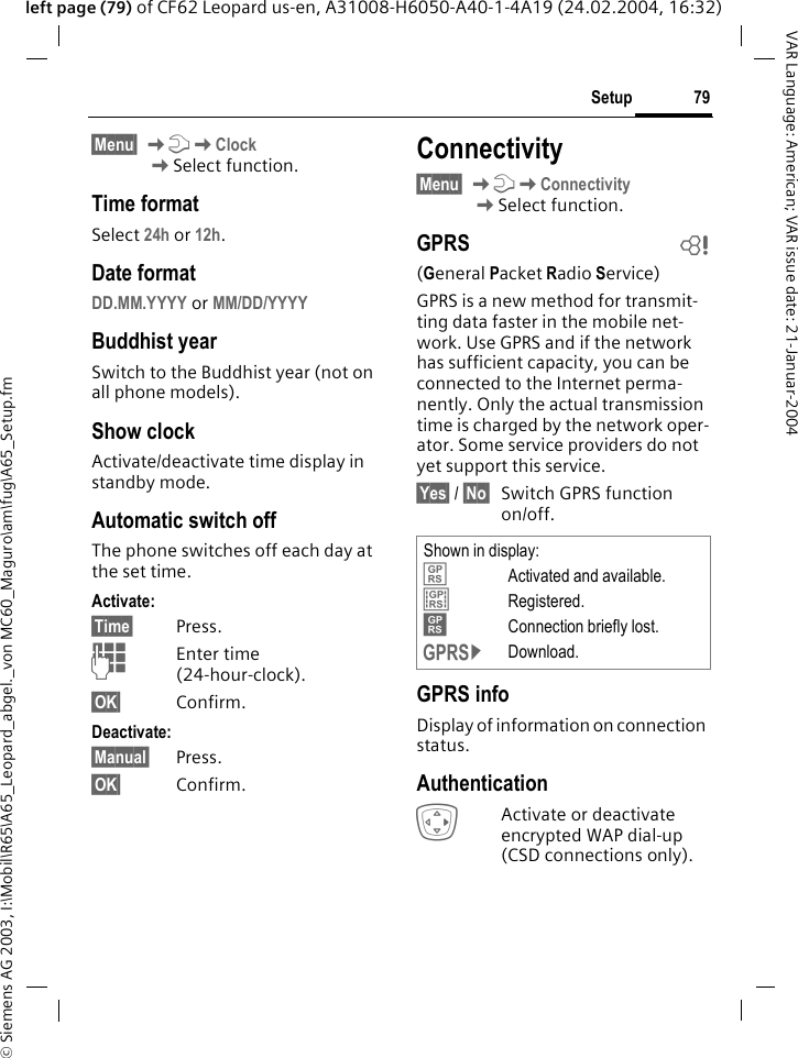 &copy; Siemens AG 2003, I:\Mobil\R65\A65_Leopard_abgel._von MC60_Maguro\am\fug\A65_Setup.fm79SetupVAR Language: American; VAR issue date: 21-Januar-2004left page (79) of CF62 Leopard us-en, A31008-H6050-A40-1-4A19 (24.02.2004, 16:32)&sect;Menu&sect; KmKClockKSelect function.Time formatSelect 24h or 12h.Date formatDD.MM.YYYY or MM/DD/YYYY Buddhist yearSwitch to the Buddhist year (not on all phone models). Show clockActivate/deactivate time display in standby mode.Automatic switch offThe phone switches off each day at the set time.Activate:&sect;Time&sect; Press.JEnter time (24-hour-clock).&sect;OK&sect; Confirm.Deactivate:&sect;Manual&sect; Press.&sect;OK&sect; Confirm.Connectivity&sect;Menu&sect; KmKConnectivity KSelect function.GPRS b(General Packet Radio Service)GPRS is a new method for transmit-ting data faster in the mobile net-work. Use GPRS and if the network has sufficient capacity, you can be connected to the Internet perma-nently. Only the actual transmission time is charged by the network oper-ator. Some service providers do not yet support this service.&sect;Yes&sect; / &sect;No&sect; Switch GPRS function on/off.GPRS infoDisplay of information on connection status.AuthenticationEActivate or deactivate encrypted WAP dial-up (CSD connections only).Shown in display:&laquo;Activated and available.&ordf;Registered.Connection briefly lost.&copy;Download.