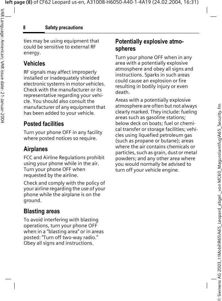 &copy; Siemens AG 2003, I:\Mobil\R65\A65_Leopard_abgel._von MC60_Maguro\am\fug\A65_Security.fmSafety precautions8VAR Language: American; VAR issue date: 21-Januar-2004left page (8) of CF62 Leopard us-en, A31008-H6050-A40-1-4A19 (24.02.2004, 16:31)ties may be using equipment that could be sensitive to external RF energy.VehiclesRF signals may affect improperly installed or inadequately shielded electronic systems in motor vehicles. Check with the manufacturer or its representative regarding your vehi-cle. You should also consult the manufacturer of any equipment that has been added to your vehicle.Posted facilitiesTurn your phone OFF in any facility where posted notices so require.AirplanesFCC and Airline Regulations prohibit using your phone while in the air. Turn your phone OFF when requested by the airline.Check and comply with the policy of your airline regarding the use of your phone while the airplane is on the ground.Blasting areasTo avoid interfering with blasting operations, turn your phone OFF when in a &ldquo;blasting area&rdquo; or in areas posted: &ldquo;Turn off two-way radio.&rdquo; Obey all signs and instructions.Potentially explosive atmo-spheresTurn your phone OFF when in any area with a potentially explosive atmosphere and obey all signs and instructions. Sparks in such areas could cause an explosion or fire resulting in bodily injury or even death.Areas with a potentially explosive atmosphere are often but not always clearly marked. They include: fueling areas such as gasoline stations; below deck on boats; fuel or chemi-cal transfer or storage facilities; vehi-cles using liquefied petroleum gas (such as propane or butane); areas where the air contains chemicals or particles, such as grain, dust or metal powders; and any other area where you would normally be advised to turn off your vehicle engine.