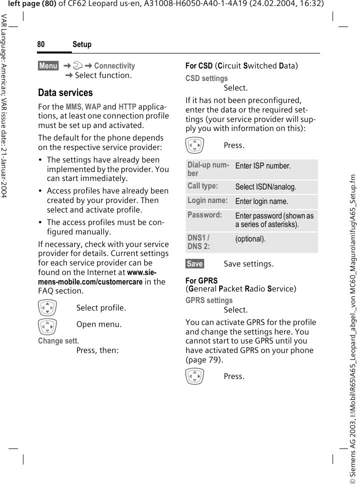 &copy; Siemens AG 2003, I:\Mobil\R65\A65_Leopard_abgel._von MC60_Maguro\am\fug\A65_Setup.fmSetup80VAR Language: American; VAR issue date: 21-Januar-2004left page (80) of CF62 Leopard us-en, A31008-H6050-A40-1-4A19 (24.02.2004, 16:32)&sect;Menu&sect; KmKConnectivity KSelect function.Data servicesFor the MMS, WAP and HTTP applica-tions, at least one connection profile must be set up and activated. The default for the phone depends on the respective service provider:&bull; The settings have already been implemented by the provider. You can start immediately.&bull; Access profiles have already been created by your provider. Then select and activate profile.&bull; The access profiles must be con-figured manually.If necessary, check with your service provider for details. Current settings for each service provider can be found on the Internet at www.sie-mens-mobile.com/customercare in the FAQ section.ISelect profile.EOpen menu.Change sett.Press, then:For CSD (Circuit Switched Data)CSD settingsSelect.If it has not been preconfigured, enter the data or the required set-tings (your service provider will sup-ply you with information on this):EPress. &sect;Save&sect; Save settings.For GPRS (General Packet Radio Service)GPRS settingsSelect. You can activate GPRS for the profile and change the settings here. You cannot start to use GPRS until you have activated GPRS on your phone (page 79).EPress.Dial-up num-ber Enter ISP number.Call type: Select ISDN/analog.Login name: Enter login name.Password: Enter password (shown as a series of asterisks).DNS1 / DNS 2: (optional).