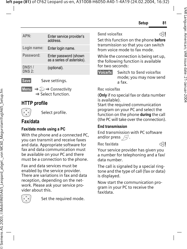 &copy; Siemens AG 2003, I:\Mobil\R65\A65_Leopard_abgel._von MC60_Maguro\am\fug\A65_Setup.fm81SetupVAR Language: American; VAR issue date: 21-Januar-2004left page (81) of CF62 Leopard us-en, A31008-H6050-A40-1-4A19 (24.02.2004, 16:32) &sect;Save&sect; Save settings.&sect;Menu&sect; KmKConnectivity KSelect function.HTTP profileISelect profile.Fax/dataFax/data mode using a PCWith the phone and a connected PC, you can transmit and receive faxes and data. Appropriate software for fax and data communication must be available on your PC and there must be a connection to the phone. Fax and data services must be enabled by the service provider. There are variations in fax and data reception, depending on the net-work. Please ask your service pro-vider about this.ESet the required mode.Send voice/fax bSet this function on the phone before transmission so that you can switch from voice mode to fax mode.While the connection is being set up, the following function is available for two seconds:&sect;Voice/fx&sect; Switch to Send voice/fax mode; you may now send a fax.Rec voice/fax (Only if no special fax or data number is available). Start the required communication program on your PC and select the function on the phone during the call (the PC will take over the connection).End transmissionEnd transmission with PC software and/or press B.Rec fax/data bYour service provider has given you a number for telephoning and a fax/ data number.The call is signaled by a special ring-tone and the type of call (fax or data) is displayed.Now start the communication pro-gram in your PC to receive the fax/data.APN: Enter service provider&rsquo;s address. Login name: Enter login name.Password: Enter password (shown as a series of asterisks).DNS1 / DNS 2: (optional).