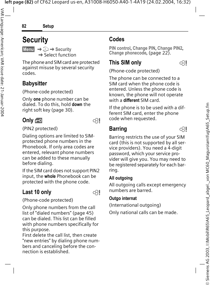 &copy; Siemens AG 2003, I:\Mobil\R65\A65_Leopard_abgel._von MC60_Maguro\am\fug\A65_Setup.fmSetup82VAR Language: American; VAR issue date: 21-Januar-2004left page (82) of CF62 Leopard us-en, A31008-H6050-A40-1-4A19 (24.02.2004, 16:32)Security&sect;Menu&sect; KmKSecurity KSelect functionThe phone and SIM card are protected against misuse by several security codes.Babysitter(Phone-code protected)Only one phone number can be dialed. To do this, hold down the right soft key (page 30).Only &sbquo;b(PIN2 protected)Dialing options are limited to SIM-protected phone numbers in the Phonebook. If only area codes are entered, relevant phone numbers can be added to these manually before dialing.If the SIM card does not support PIN2 input, the whole Phonebook can be protected with the phone code.Last 10 only b(Phone-code protected)Only phone numbers from the call list of "dialed numbers" (page 45) can be dialed. This list can be filled with phone numbers specifically for this purpose. First delete the call list, then create "new entries" by dialing phone num-bers and canceling before the con-nection is established.CodesPIN control, Change PIN, Change PIN2, Change phonecode, (page 22).This SIM only b(Phone-code protected)The phone can be connected to a SIM card when the phone code is entered. Unless the phone code is known, the phone will not operate with a different SIM card.If the phone is to be used with a dif-ferent SIM card, enter the phone code when requested.Barring bBarring restricts the use of your SIM card (this is not supported by all ser-vice providers). You need a 4-digit password, which your service pro-vider will give you. You may need to be registered separately for each bar-ring.All outgoingAll outgoing calls except emergency numbers are barred.Outgo internat(International outgoing)Only national calls can be made.