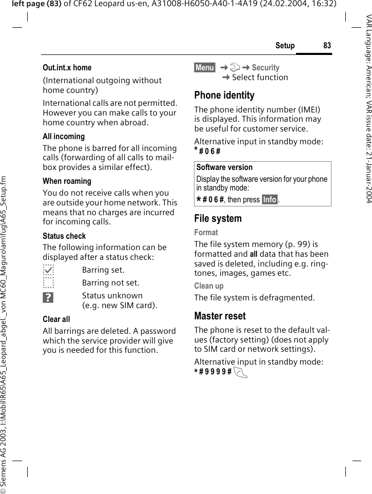 &copy; Siemens AG 2003, I:\Mobil\R65\A65_Leopard_abgel._von MC60_Maguro\am\fug\A65_Setup.fm83SetupVAR Language: American; VAR issue date: 21-Januar-2004left page (83) of CF62 Leopard us-en, A31008-H6050-A40-1-4A19 (24.02.2004, 16:32)Out.int.x home(International outgoing without home country)International calls are not permitted. However you can make calls to your home country when abroad.All incomingThe phone is barred for all incoming calls (forwarding of all calls to mail-box provides a similar effect).When roamingYou do not receive calls when you are outside your home network. This means that no charges are incurred for incoming calls.Status checkThe following information can be displayed after a status check:pBarring set.oBarring not set.sStatus unknown (e.g. new SIM card).Clear allAll barrings are deleted. A password which the service provider will give you is needed for this function.&sect;Menu&sect; KmKSecurity KSelect functionPhone identityThe phone identity number (IMEI) is displayed. This information may be useful for customer service. Alternative input in standby mode: * # 0 6 # File systemFormatThe file system memory (p. 99) is formatted and all data that has been saved is deleted, including e.g. ring-tones, images, games etc.Clean upThe file system is defragmented.Master resetThe phone is reset to the default val-ues (factory setting) (does not apply to SIM card or network settings).Alternative input in standby mode: * # 9 9 9 9 # A Software versionDisplay the software version for your phone in standby mode:* # 0 6 #, then press &sect;Info&sect;.