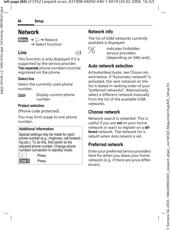 &copy; Siemens AG 2003, I:\Mobil\R65\A65_Leopard_abgel._von MC60_Maguro\am\fug\A65_Setup.fmSetup84VAR Language: American; VAR issue date: 21-Januar-2004left page (84) of CF62 Leopard us-en, A31008-H6050-A40-1-4A19 (24.02.2004, 16:32)Network&sect;Menu&sect; KmKNetworkKSelect functionLine bThis function is only displayed if it is supported by the service provider. Two separate phone numbers must be registered on the phone.Select lineSelect the currently used phone number.&lsquo;Display current phone number.Protect selection(Phone-code protected)You may limit usage to one phone number.Network infoThe list of GSM networks currently available is displayed.&sup2;Indicates forbidden service providers (depending on SIM card).Auto network selection Activate/deactivate, see Choose net-work below. If "Automatic network" is activated, the next network on the list is dialed in ranking order of your "preferred networks". Alternatively, select a different network manually from the list of the available GSM networks.Choose networkNetwork search is restarted. This is useful if you are not on your home network or want to register on a dif-ferent network. The network list is rebuilt when Auto network is set.Preferred network Enter your preferred service providers here for when you leave your home network (e.g. if there are price differ-ences).Additional informationSpecial settings may be made for each phone number (e.g., ringtones, call forward-ing etc.). To do this, first switch to the required phone number. Change phone number/ connection in standby mode:0Press. &sect;Line 1&sect; Press.