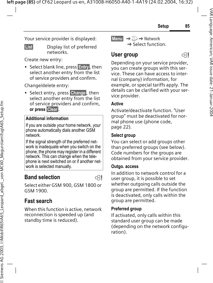 &copy; Siemens AG 2003, I:\Mobil\R65\A65_Leopard_abgel._von MC60_Maguro\am\fug\A65_Setup.fm85SetupVAR Language: American; VAR issue date: 21-Januar-2004left page (85) of CF62 Leopard us-en, A31008-H6050-A40-1-4A19 (24.02.2004, 16:32)Your service provider is displayed:&sect;List&sect; Display list of preferred networks.Create new entry: &bull; Select blank line, press &sect;Entry&sect;, then select another entry from the list of service providers and confirm.Change/delete entry:&bull; Select entry, press &sect;Change&sect;, then select another entry from the list of service providers and confirm, or press &sect;Clear&sect;.Band selection bSelect either GSM 900, GSM 1800 or GSM 1900.Fast searchWhen this function is active, network reconnection is speeded up (and standby time is reduced).&sect;Menu&sect; KmKNetworkKSelect function.User group bDepending on your service provider, you can create groups with this ser-vice. These can have access to inter-nal (company) information, for example, or special tariffs apply. The details can be clarified with your ser-vice provider.ActiveActivate/deactivate function. "User group" must be deactivated for nor-mal phone use (phone code, page 22).Select groupYou can select or add groups other than preferred groups (see below). Code numbers for the groups are obtained from your service provider.Outgo. accessIn addition to network control for a user group, it is possible to set whether outgoing calls outside the group are permitted. If the function is deactivated, only calls within the group are permitted.Preferred groupIf activated, only calls within this standard user group can be made (depending on the network configu-ration).Additional informationIf you are outside your home network, your phone automatically dials another GSM network.If the signal strength of the preferred net-work is inadequate when you switch on the phone, the phone may register in a different network. This can change when the tele-phone is next switched on or if another net-work is selected manually.