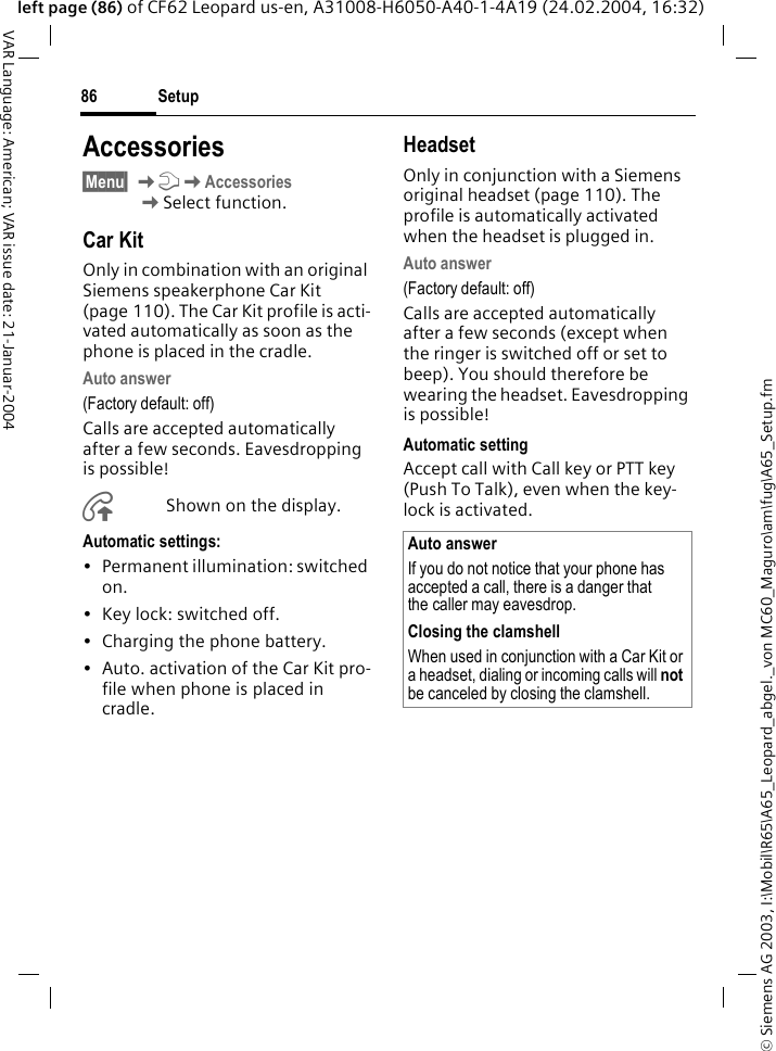 &copy; Siemens AG 2003, I:\Mobil\R65\A65_Leopard_abgel._von MC60_Maguro\am\fug\A65_Setup.fmSetup86VAR Language: American; VAR issue date: 21-Januar-2004left page (86) of CF62 Leopard us-en, A31008-H6050-A40-1-4A19 (24.02.2004, 16:32)Accessories&sect;Menu&sect; KmKAccessories KSelect function.Car KitOnly in combination with an original Siemens speakerphone Car Kit (page 110). The Car Kit profile is acti-vated automatically as soon as the phone is placed in the cradle.Auto answer (Factory default: off)Calls are accepted automatically after a few seconds. Eavesdropping is possible!&plusmn;Shown on the display.Automatic settings:&bull; Permanent illumination: switched on.&bull; Key lock: switched off. &bull; Charging the phone battery.&bull; Auto. activation of the Car Kit pro-file when phone is placed in cradle.HeadsetOnly in conjunction with a Siemens original headset (page 110). The profile is automatically activated when the headset is plugged in. Auto answer (Factory default: off)Calls are accepted automatically after a few seconds (except when the ringer is switched off or set to beep). You should therefore be wearing the headset. Eavesdropping is possible!Automatic settingAccept call with Call key or PTT key (Push To Talk), even when the key-lock is activated.Auto answerIf you do not notice that your phone has accepted a call, there is a danger that the caller may eavesdrop.Closing the clamshellWhen used in conjunction with a Car Kit or a headset, dialing or incoming calls will not be canceled by closing the clamshell. 