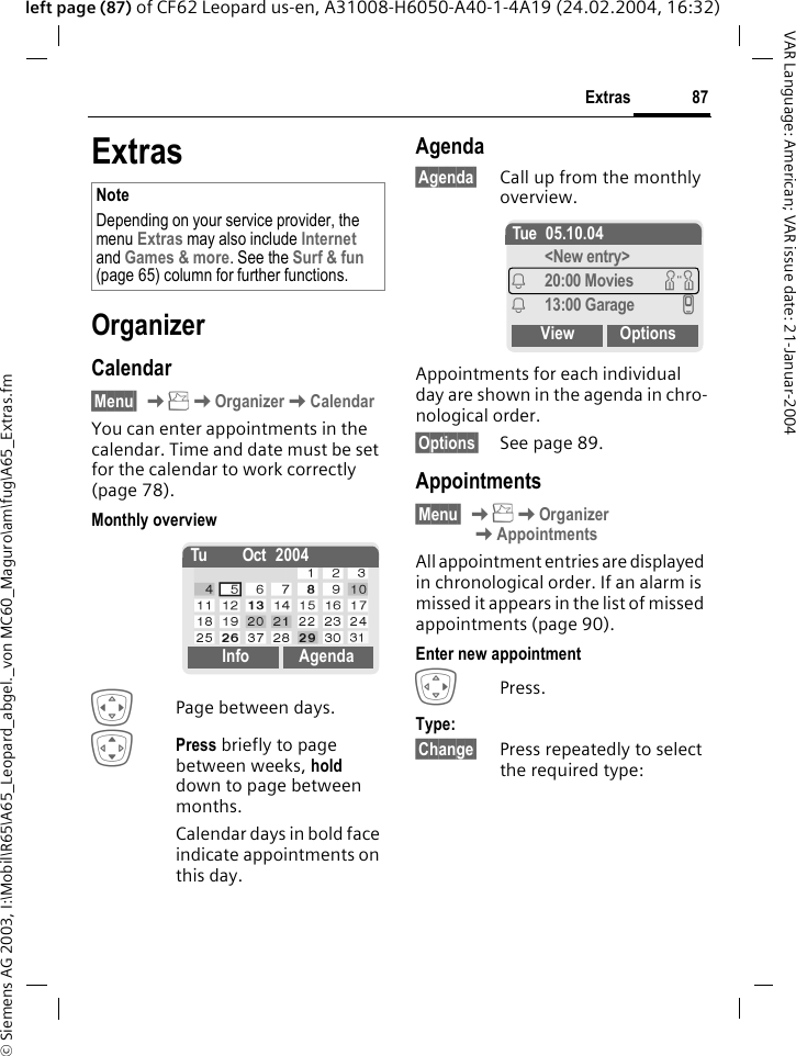 &copy; Siemens AG 2003, I:\Mobil\R65\A65_Leopard_abgel._von MC60_Maguro\am\fug\A65_Extras.fm87ExtrasVAR Language: American; VAR issue date: 21-Januar-2004left page (87) of CF62 Leopard us-en, A31008-H6050-A40-1-4A19 (24.02.2004, 16:32)ExtrasOrganizerCalendar&sect;Menu&sect; KKOrganizerKCalendarYou can enter appointments in the calendar. Time and date must be set for the calendar to work correctly (page 78).Monthly overviewFPage between days. IPress briefly to page between weeks, hold down to page between months. Calendar days in bold face indicate appointments on this day.Agenda&sect;Agenda&sect; Call up from the monthly overview.Appointments for each individual day are shown in the agenda in chro-nological order.&sect;Options&sect; See page 89.Appointments&sect;Menu&sect; KKOrganizer KAppointmentsAll appointment entries are displayed in chronological order. If an alarm is missed it appears in the list of missed appointments (page 90).Enter new appointmentEPress.Type:&sect;Change&sect; Press repeatedly to select the required type:NoteDepending on your service provider, the menu Extras may also include Internet and Games &amp; more. See the Surf &amp; fun (page 65) column for further functions.Tu Oct 2004Info AgendaTue 05.10.04<New entry>i20:00 Movies wi13:00 Garage vView Options