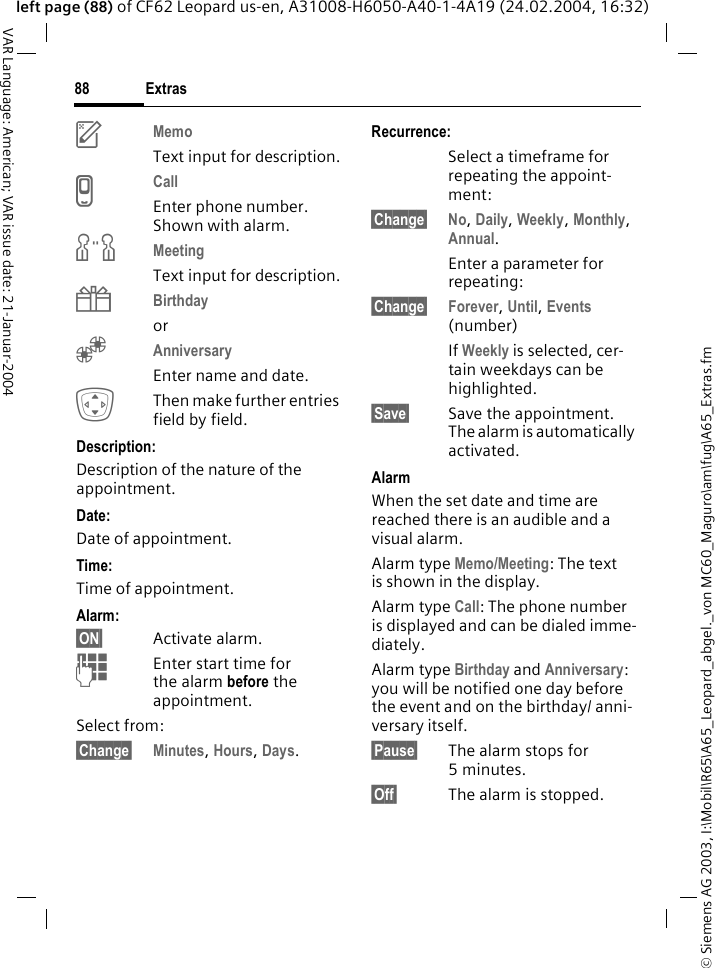&copy; Siemens AG 2003, I:\Mobil\R65\A65_Leopard_abgel._von MC60_Maguro\am\fug\A65_Extras.fmExtras88VAR Language: American; VAR issue date: 21-Januar-2004left page (88) of CF62 Leopard us-en, A31008-H6050-A40-1-4A19 (24.02.2004, 16:32)uMemo Text input for description.vCall Enter phone number. Shown with alarm.wMeetingText input for description.{Birthday or&Egrave;Anniversary Enter name and date. IThen make further entries field by field.Description: Description of the nature of the appointment.Date:Date of appointment.Time:Time of appointment.Alarm: &sect;ON&sect; Activate alarm. JEnter start time for the alarm before the appointment.Select from:&sect;Change&sect; Minutes, Hours, Days.Recurrence:Select a timeframe for repeating the appoint-ment:&sect;Change&sect; No, Daily, Weekly, Monthly, Annual.Enter a parameter for repeating:&sect;Change&sect; Forever, Until, Events (number)If Weekly is selected, cer-tain weekdays can be highlighted.&sect;Save&sect; Save the appointment. The alarm is automatically activated.AlarmWhen the set date and time are reached there is an audible and a visual alarm. Alarm type Memo/Meeting: The text is shown in the display.Alarm type Call: The phone number is displayed and can be dialed imme-diately.Alarm type Birthday and Anniversary: you will be notified one day before the event and on the birthday/ anni-versary itself.&sect;Pause&sect; The alarm stops for 5minutes.&sect;Off&sect; The alarm is stopped.