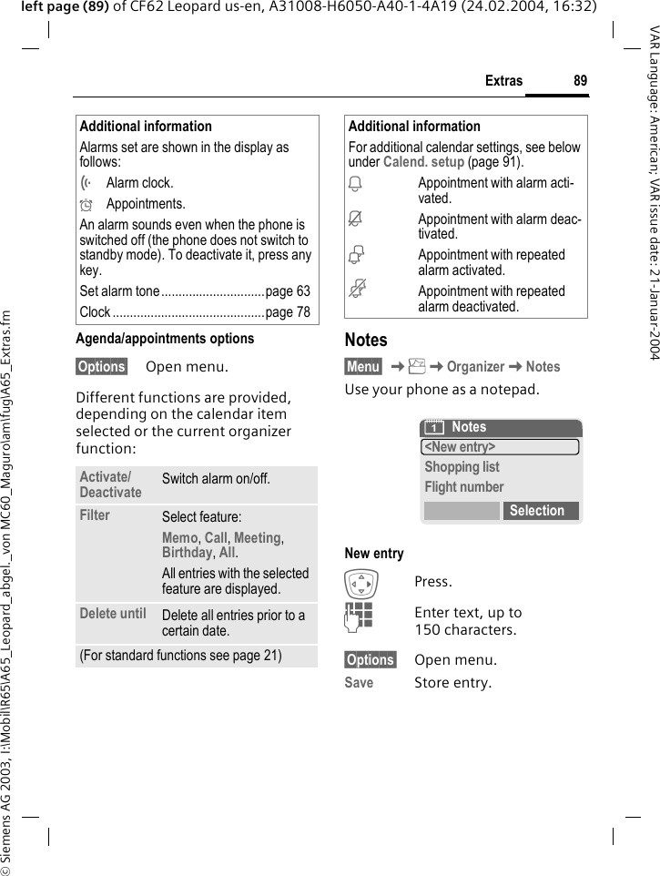 &copy; Siemens AG 2003, I:\Mobil\R65\A65_Leopard_abgel._von MC60_Maguro\am\fug\A65_Extras.fm89ExtrasVAR Language: American; VAR issue date: 21-Januar-2004left page (89) of CF62 Leopard us-en, A31008-H6050-A40-1-4A19 (24.02.2004, 16:32)Agenda/appointments options&sect;Options&sect; Open menu.Different functions are provided, depending on the calendar item selected or the current organizer function: Notes&sect;Menu&sect; KKOrganizerKNotesUse your phone as a notepad.New entryEPress.JEnter text, up to 150 characters.&sect;Options&sect; Open menu.Save Store entry. Additional informationAlarms set are shown in the display as follows:&Ouml;Alarm clock.&Oslash;Appointments.An alarm sounds even when the phone is switched off (the phone does not switch to standby mode). To deactivate it, press any key.Set alarm tone ..............................page 63Clock ............................................page 78Activate/Deactivate Switch alarm on/off.Filter Select feature: Memo, Call, Meeting, Birthday, All.All entries with the selected feature are displayed.Delete until Delete all entries prior to a certain date.(For standard functions see page 21)Additional informationFor additional calendar settings, see below under Calend. setup (page 91).iAppointment with alarm acti-vated.jAppointment with alarm deac-tivated.&euml;Appointment with repeated alarm activated.&ecirc;Appointment with repeated alarm deactivated.&ccedil;Notes<New entry>Shopping listFlight numberSelection