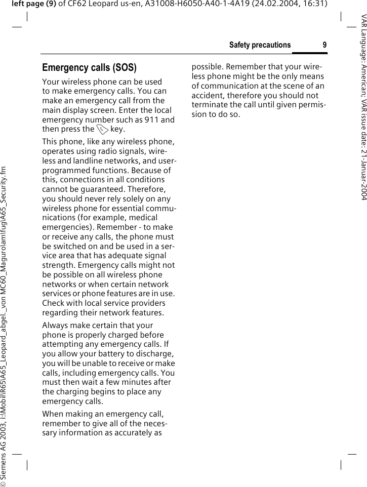 &copy; Siemens AG 2003, I:\Mobil\R65\A65_Leopard_abgel._von MC60_Maguro\am\fug\A65_Security.fm9Safety precautionsVAR Language: American; VAR issue date: 21-Januar-2004left page (9) of CF62 Leopard us-en, A31008-H6050-A40-1-4A19 (24.02.2004, 16:31)Emergency calls (SOS)Your wireless phone can be used to make emergency calls. You can make an emergency call from the main display screen. Enter the local emergency number such as 911 and then press the A key.This phone, like any wireless phone, operates using radio signals, wire-less and landline networks, and user-programmed functions. Because of this, connections in all conditions cannot be guaranteed. Therefore, you should never rely solely on any wireless phone for essential commu-nications (for example, medical emergencies). Remember - to make or receive any calls, the phone must be switched on and be used in a ser-vice area that has adequate signal strength. Emergency calls might not be possible on all wireless phone networks or when certain network services or phone features are in use. Check with local service providers regarding their network features. Always make certain that your phone is properly charged before attempting any emergency calls. If you allow your battery to discharge, you will be unable to receive or make calls, including emergency calls. You must then wait a few minutes after the charging begins to place any emergency calls.When making an emergency call, remember to give all of the neces-sary information as accurately as possible. Remember that your wire-less phone might be the only means of communication at the scene of an accident, therefore you should not terminate the call until given permis-sion to do so.