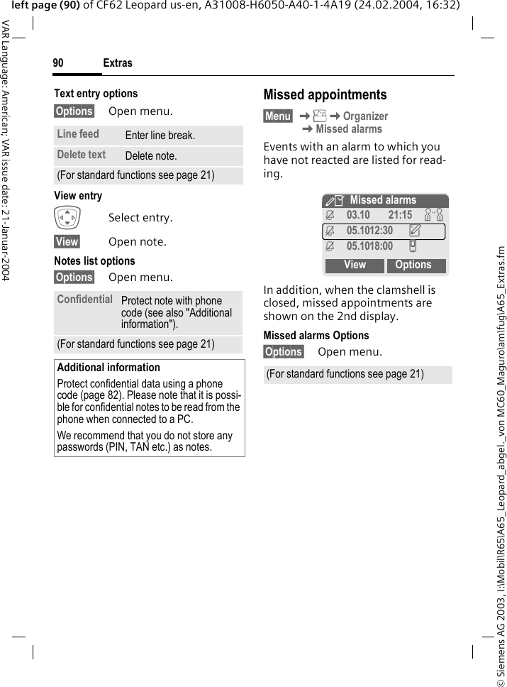 &copy; Siemens AG 2003, I:\Mobil\R65\A65_Leopard_abgel._von MC60_Maguro\am\fug\A65_Extras.fmExtras90VAR Language: American; VAR issue date: 21-Januar-2004left page (90) of CF62 Leopard us-en, A31008-H6050-A40-1-4A19 (24.02.2004, 16:32)Text entry options&sect;Options&sect; Open menu.View entry ISelect entry.&sect;View&sect; Open note.Notes list options&sect;Options&sect; Open menu. Missed appointments&sect;Menu&sect; KKOrganizerKMissed alarmsEvents with an alarm to which you have not reacted are listed for read-ing. In addition, when the clamshell is closed, missed appointments are shown on the 2nd display.Missed alarms Options&sect;Options&sect; Open menu.Line feed Enter line break.Delete text Delete note.(For standard functions see page 21)Confidential Protect note with phone code (see also "Additional information").(For standard functions see page 21)Additional informationProtect confidential data using a phone code (page 82). Please note that it is possi-ble for confidential notes to be read from the phone when connected to a PC.We recommend that you do not store any passwords (PIN, TAN etc.) as notes.(For standard functions see page 21)YMissed alarmsj03.10 21:15 wj05.1012:30 uj05.1018:00 vView Options
