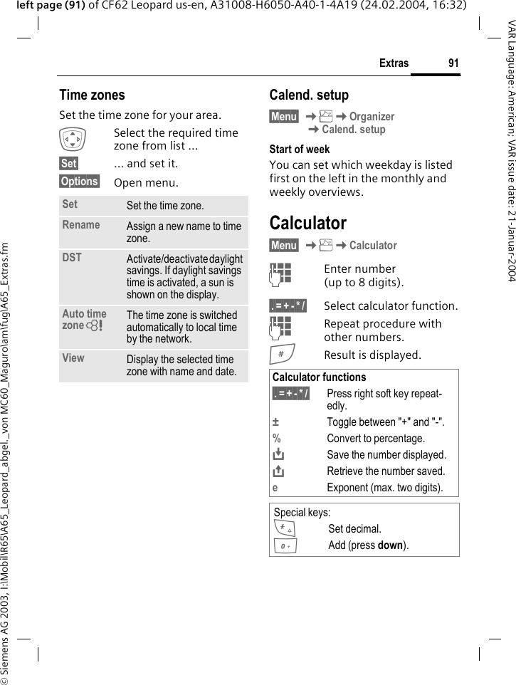 &copy; Siemens AG 2003, I:\Mobil\R65\A65_Leopard_abgel._von MC60_Maguro\am\fug\A65_Extras.fm91ExtrasVAR Language: American; VAR issue date: 21-Januar-2004left page (91) of CF62 Leopard us-en, A31008-H6050-A40-1-4A19 (24.02.2004, 16:32)Time zonesSet the time zone for your area.ISelect the required time zone from list ...&sect;Set&sect; &hellip; and set it.&sect;Options&sect; Open menu. Calend. setup&sect;Menu&sect; KKOrganizerKCalend. setupStart of weekYou can set which weekday is listed first on the left in the monthly and weekly overviews.Calculator&sect;Menu&sect; KKCalculatorJEnter number(up to 8 digits). &sect;.&sect;=&sect;+&sect;-&sect;*&sect;/&sect; Select calculator function.JRepeat procedure with other numbers.#Result is displayed.Set Set the time zone.Rename Assign a new name to time zone.DST Activate/deactivate daylight savings. If daylight savings time is activated, a sun is shown on the display.Auto time zoneL The time zone is switched automatically to local time by the network.View Display the selected time zone with name and date. Calculator functions&sect;.&sect;=&sect;+&sect;-&sect;*&sect;/&sect; Press right soft key repeat-edly.&plusmn;Toggle between "+" and "-".%Convert to percentage.&Iuml;Save the number displayed.&ETH;Retrieve the number saved.eExponent (max. two digits).Special keys:*Set decimal.0Add (press down).