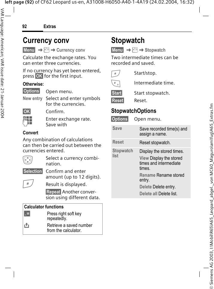 &copy; Siemens AG 2003, I:\Mobil\R65\A65_Leopard_abgel._von MC60_Maguro\am\fug\A65_Extras.fmExtras92VAR Language: American; VAR issue date: 21-Januar-2004left page (92) of CF62 Leopard us-en, A31008-H6050-A40-1-4A19 (24.02.2004, 16:32)Currency conv&sect;Menu&sect; KKCurrency convCalculate the exchange rates. You can enter three currencies.If no currency has yet been entered, press &sect;OK&sect; for the first input.Otherwise:&sect;Options&sect; Open menu.New entry Select and enter symbols for the currencies.&sect;OK&sect; Confirm.JEnter exchange rate. Save with ConvertAny combination of calculations can then be carried out between the currencies entered.ISelect a currency combi-nation.&sect;Selection&sect; Confirm and enter amount (up to 12 digits).#Result is displayed.&sect;Repeat&sect; Another conver-sion using different data.Stopwatch&sect;Menu&sect; KKStopwatchTwo intermediate times can be recorded and saved.#Start/stop.*Intermediate time.&sect;Start&sect; Start stopwatch.&sect;Reset&sect; Reset.StopwatchOptions&sect;Options&sect; Open menu.Calculator functions&sect;.&sect;=&sect; Press right soft key repeatedly.&ETH;Retrieve a saved number from the calculator.Save Save recorded time(s) and assign a name.Reset Reset stopwatch.Stopwatch list Display the stored times.View Display the stored times and intermediate times.Rename Rename stored entry.Delete Delete entry.Delete all Delete list.