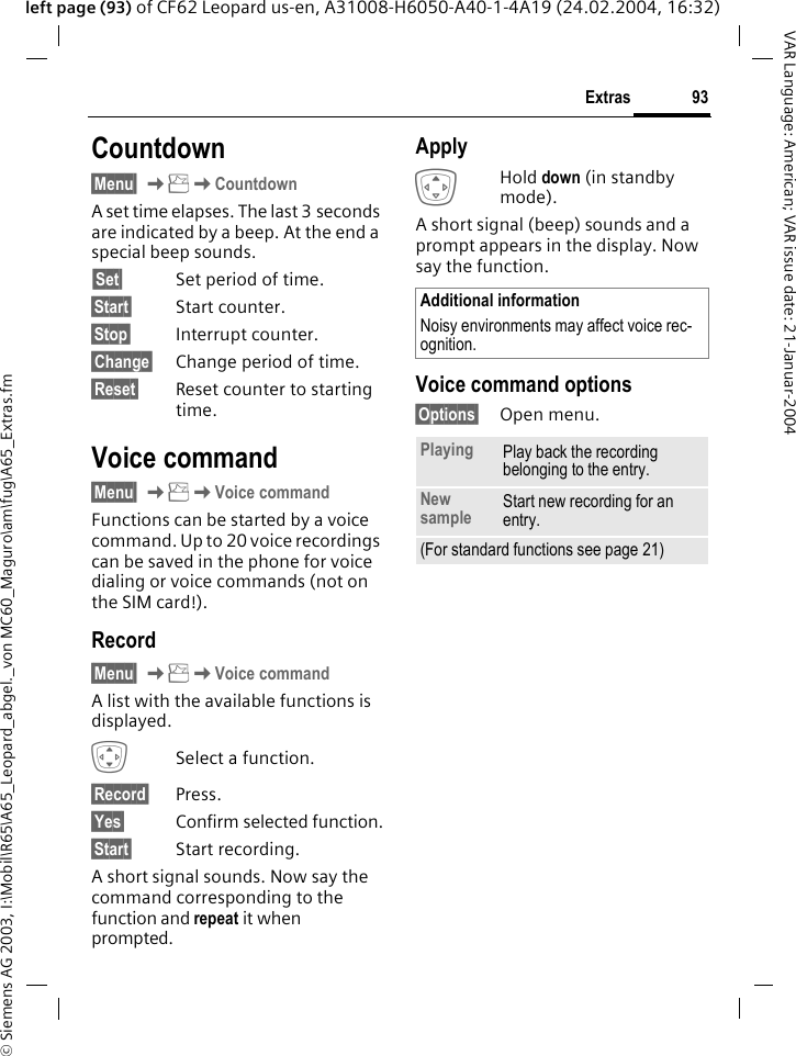 &copy; Siemens AG 2003, I:\Mobil\R65\A65_Leopard_abgel._von MC60_Maguro\am\fug\A65_Extras.fm93ExtrasVAR Language: American; VAR issue date: 21-Januar-2004left page (93) of CF62 Leopard us-en, A31008-H6050-A40-1-4A19 (24.02.2004, 16:32)Countdown&sect;Menu&sect; KKCountdownA set time elapses. The last 3 seconds are indicated by a beep. At the end a special beep sounds.&sect;Set&sect; Set period of time.&sect;Start&sect; Start counter.&sect;Stop&sect; Interrupt counter.&sect;Change&sect; Change period of time.&sect;Reset&sect; Reset counter to starting time.Voice command&sect;Menu&sect; KKVoice commandFunctions can be started by a voice command. Up to 20 voice recordings can be saved in the phone for voice dialing or voice commands (not on the SIM card!).Record&sect;Menu&sect; KKVoice commandA list with the available functions is displayed.ISelect a function.&sect;Record&sect; Press.&sect;Yes&sect; Confirm selected function.&sect;Start&sect; Start recording.A short signal sounds. Now say the command corresponding to the function and repeat it when prompted.ApplyGHold down (in standby mode).A short signal (beep) sounds and a prompt appears in the display. Now say the function. Voice command options&sect;Options&sect; Open menu. Additional informationNoisy environments may affect voice rec-ognition.Playing Play back the recording belonging to the entry.New sample Start new recording for an entry.(For standard functions see page 21)