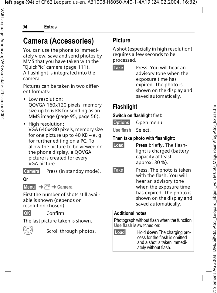 &copy; Siemens AG 2003, I:\Mobil\R65\A65_Leopard_abgel._von MC60_Maguro\am\fug\A65_Extras.fmExtras94VAR Language: American; VAR issue date: 21-Januar-2004left page (94) of CF62 Leopard us-en, A31008-H6050-A40-1-4A19 (24.02.2004, 16:32)Camera (Accessories)You can use the phone to immedi-ately view, save and send photos by MMS that you have taken with the "QuickPic" camera (page 111). A flashlight is integrated into the camera.Pictures can be taken in two differ-ent formats:&bull;Low resolution: QQVGA 160x120 pixels, memory size up to 6 KB for sending as an MMS image (page 95, page 56).&bull;High resolution: VGA 640x480 pixels, memory size for one picture up to 40 KB &ndash; e. g. for further editing on a PC. To allow the picture to be viewed on the phone display, a QQVGA picture is created for every VGA picture.&sect;Camera&sect; Press (in standby mode).Or&sect;Menu&sect; KKCamera First the number of shots still avail-able is shown (depends on resolution chosen).&sect;OK&sect; Confirm. The last picture taken is shown. IScroll through photos.PictureA shot (especially in high resolution) requires a few seconds to be processed.&sect;Take&sect; Press. You will hear an advisory tone when the exposure time has expired. The photo is shown on the display and saved automatically.FlashlightSwitch on flashlight first:&sect;Options&sect; Open menu.Use flash Select.Then take photo with flashlight:&sect;Load&sect; Press briefly. The flash-light is charged (battery capacity at least approx. 30 %).&sect;Take&sect; Press. The photo is taken with the flash. You will hear an advisory tone when the exposure time has expired. The photo is shown on the display and saved automatically.Additional notesPhotograph without flash when the function Use flash is switched on:&sect;Load&sect; Hold down The charging pro-cess for the flash is omitted and a shot is taken immedi-ately without flash.