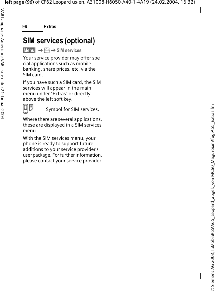 &copy; Siemens AG 2003, I:\Mobil\R65\A65_Leopard_abgel._von MC60_Maguro\am\fug\A65_Extras.fmExtras96VAR Language: American; VAR issue date: 21-Januar-2004left page (96) of CF62 Leopard us-en, A31008-H6050-A40-1-4A19 (24.02.2004, 16:32)SIM services (optional)&sect;Menu&sect; KKSIM servicesYour service provider may offer spe-cial applications such as mobile banking, share prices, etc. via the SIM card.If you have such a SIM card, the SIM services will appear in the main menu under "Extras" or directly above the left soft key.}Symbol for SIM services.Where there are several applications, these are displayed in a SIM services menu.With the SIM services menu, your phone is ready to support future additions to your service provider's user package. For further information, please contact your service provider.