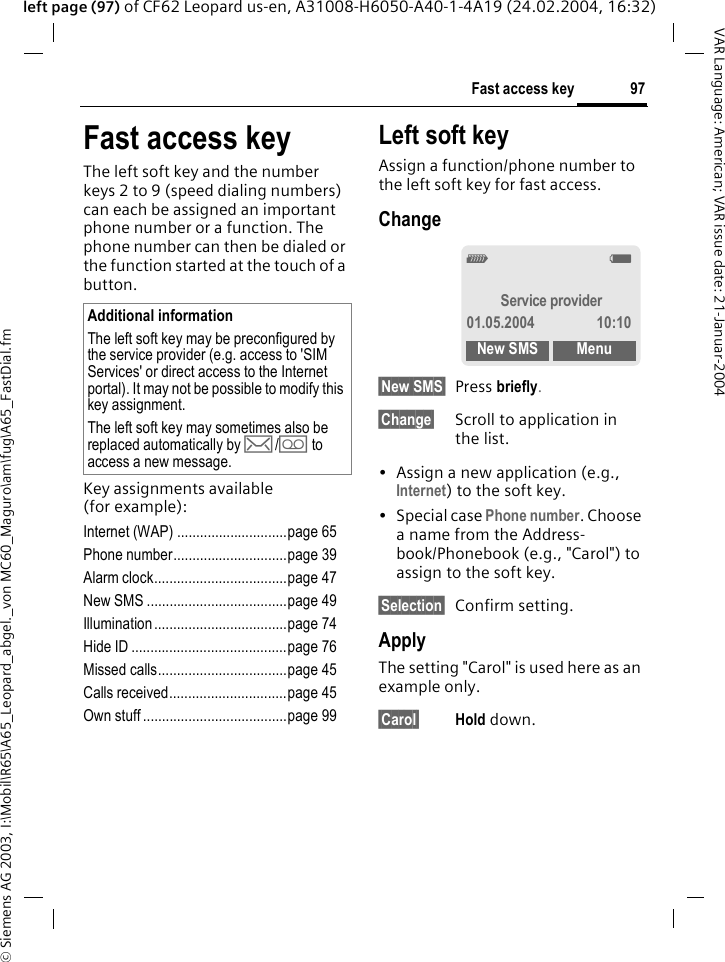 &copy; Siemens AG 2003, I:\Mobil\R65\A65_Leopard_abgel._von MC60_Maguro\am\fug\A65_FastDial.fm97Fast access keyVAR Language: American; VAR issue date: 21-Januar-2004left page (97) of CF62 Leopard us-en, A31008-H6050-A40-1-4A19 (24.02.2004, 16:32)Fast access keyThe left soft key and the number keys 2 to 9 (speed dialing numbers) can each be assigned an important phone number or a function. The phone number can then be dialed or the function started at the touch of a button.Key assignments available (for example):Internet (WAP) .............................page 65Phone number..............................page 39Alarm clock...................................page 47New SMS .....................................page 49Illumination ...................................page 74Hide ID .........................................page 76Missed calls..................................page 45Calls received...............................page 45Own stuff ......................................page 99Left soft key Assign a function/phone number to the left soft key for fast access.Change&sect;New SMS&sect; Press briefly.&sect;Change&sect; Scroll to application in the list.&bull; Assign a new application (e.g., Internet) to the soft key.&bull; Special case Phone number. Choose a name from the Address-book/Phonebook (e.g., "Carol") to assign to the soft key.&sect;Selection&sect; Confirm setting.ApplyThe setting "Carol" is used here as an example only.&sect;Carol&sect; Hold down.Additional informationThe left soft key may be preconfigured by the service provider (e.g. access to 'SIM Services' or direct access to the Internet portal). It may not be possible to modify this key assignment.The left soft key may sometimes also be replaced automatically by &hellip;/\ to access a new message._gService provider01.05.2004 10:10New SMS Menu
