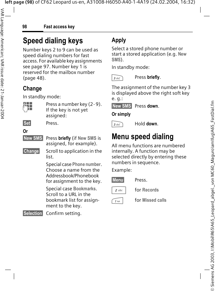 &copy; Siemens AG 2003, I:\Mobil\R65\A65_Leopard_abgel._von MC60_Maguro\am\fug\A65_FastDial.fmFast access key98VAR Language: American; VAR issue date: 21-Januar-2004left page (98) of CF62 Leopard us-en, A31008-H6050-A40-1-4A19 (24.02.2004, 16:32)Speed dialing keysNumber keys 2 to 9 can be used as speed dialing numbers for fast access. For available key assignments see page 97. Number key 1 is reserved for the mailbox number (page 48).ChangeIn standby mode:JPress a number key (2- 9). If the key is not yet assigned:&sect;Set&sect; Press.Or&sect;New SMS&sect; Press briefly (if New SMS is assigned, for example).&sect;Change&sect; Scroll to application in the list.Special case Phone number. Choose a name from the Addressbook/Phonebook for assignment to the key.Special case Bookmarks. Scroll to a URL in the bookmark list for assign-ment to the key.&sect;Selection&sect; Confirm setting.ApplySelect a stored phone number or start a stored application (e.g. New SMS).In standby mode:3Press briefly.The assignment of the number key 3 is displayed above the right soft key e. g.:&sect;New SMS&sect; Press down.Or simply3Hold down.Menu speed dialingAll menu functions are numbered internally. A function may be selected directly by entering these numbers in sequence.Example:&sect;Menu&sect; Press.2for Records 1for Missed calls 