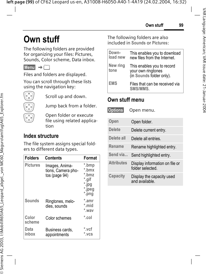 &copy; Siemens AG 2003, I:\Mobil\R65\A65_Leopard_abgel._von MC60_Maguro\am\fug\A65_Explorer.fm99Own stuffVAR Language: American; VAR issue date: 21-Januar-2004left page (99) of CF62 Leopard us-en, A31008-H6050-A40-1-4A19 (24.02.2004, 16:32)Own stuff The following folders are provided for organizing your files: Pictures, Sounds, Color scheme, Data inbox.&sect;Menu&sect; K&Ntilde; Files and folders are displayed. You can scroll through these lists using the navigation key:IScroll up and down.DJump back from a folder.EOpen folder or execute file using related applica-tion Index structureThe file system assigns special fold-ers to different data types.The following folders are also included in Sounds or Pictures:Own stuff menu&sect;Options&sect; Open menu.Folders Contents FormatPictures Images, Anima-tions, Camera pho-tos (page 94)*.bmp*.bmx*.bmz*.gif*.jpg*.jpeg *.pngSounds Ringtones, melo-dies, sounds*.amr*.mid*.wavColor scheme Color schemes *.colData inbox Business cards, appointments*.vcf*.vcsDown-load new This enables you to download new files from the Internet.New ring tone This enables you to record your own ringtones (in Sounds folder only).EMS Files that can be received via SMS/MMS.Open Open folder.Delete Delete current entry.Delete all Delete all entries.Rename Rename highlighted entry.Send via... Send highlighted entry.Attributes Display information on file or folder selected.Capacity Display the capacity used and available.