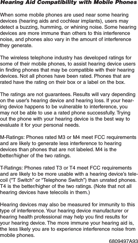 Hearing Aid Compatibility with Mobile PhonesWhen some mobile phones are used near some hearingdevices (hearing aids and cochlear implants), users maydetect a buzzing, humming, or whining noise. Some hearingdevices are more immune than others to this interferencenoise, and phones also vary in the amount of interferencethey generate.The wireless telephone industry has developed ratings forsome of their mobile phones, to assist hearing device usersin finding phones that maybe compatible with their hearingdevices. Not all phones have been rated. Phones that arerated have the rating on their box or a label on the box.The ratings are not guarantees. Results will vary dependingon the user&rsquo;s hearing device and hearing loss. If your hear-ing device happens to be vulnerable to interference, youmay not be able to use a rated phone successfully. Tryingout the phone with your hearing device is the best way toevaluate it for your personal needs.M-Ratings: Phones rated M3 or M4 meet FCC requirementsand are likely to generate less interference to hearingdevices than phones that are not labeled. M4 is thebetter/higher of the two ratings.T-Ratings: Phones rated T3 or T4 meet FCC requirementsand are likely to be more usable with a hearing device&rsquo;s tele-coil (&ldquo;T Switch&rdquo; or &ldquo;Telephone Switch&rdquo;) than unrated phones.T4 is the better/higher of the two ratings. (Note that not allhearing devices have telecoils in them.)Hearing devices mayalso be measured for immunity to thistype of interference. Your hearing device manufacturer orhearing health professional mayhelp you find results foryour hearing device. The more immune your hearing aid is,the less likely you are to experience interference noise frommobile phones.6809497A93 