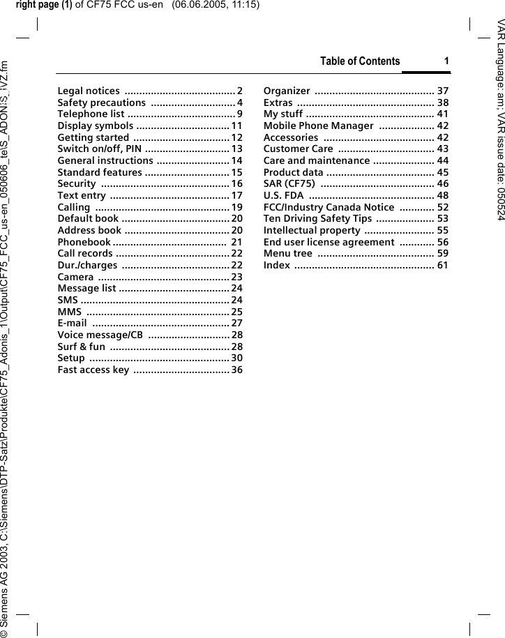 right page (1) of CF75 FCC us-en   (06.06.2005, 11:15)&copy; Siemens AG 2003, C:\Siemens\DTP-Satz\Produkte\CF75_Adonis_1\Output\CF75_FCC_us-en_050606_te\S_ADONIS_IVZ.fmTable of Contents 1VAR Language: am; VAR issue date: 050524Legal notices  ......................................2Safety precautions  ............................. 4Telephone list .....................................9Display symbols ................................ 11Getting started .................................12Switch on/off, PIN .............................13General instructions .........................14Standard features .............................15Security ............................................16Text entry ......................................... 17Calling .............................................. 19Default book .....................................20Address book .................................... 20Phonebook .......................................  21Call records .......................................22Dur./charges ..................................... 22Camera ............................................. 23Message list ......................................24SMS ................................................... 24MMS .................................................25E-mail ............................................... 27Voice message/CB  ............................ 28Surf &amp; fun  ......................................... 28Setup ................................................ 30Fast access key ................................. 36Organizer ......................................... 37Extras ............................................... 38My stuff ............................................ 41Mobile Phone Manager  ................... 42Accessories ...................................... 42Customer Care  ................................. 43Care and maintenance ..................... 44Product data ..................................... 45SAR (CF75)  ....................................... 46U.S. FDA  ........................................... 48FCC/Industry Canada Notice  ............ 52Ten Driving Safety Tips .................... 53Intellectual property ........................ 55End user license agreement  ............ 56Menu tree  ........................................ 59Index ................................................ 61Table of Contents