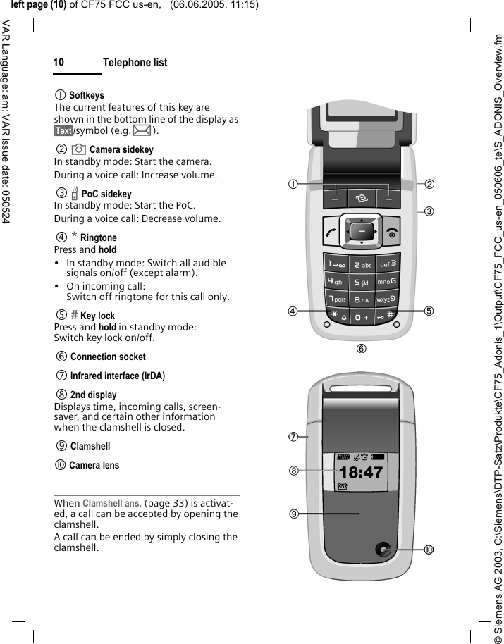 &copy; Siemens AG 2003, C:\Siemens\DTP-Satz\Produkte\CF75_Adonis_1\Output\CF75_FCC_us-en_050606_te\S_ADONIS_Overview.fmleft page (10) of CF75 FCC us-en,   (06.06.2005, 11:15)Telephone list10VAR Language: am; VAR issue date: 0505241 SoftkeysThe current features of this key are shown in the bottom line of the display as &sect;Text&sect;/symbol (e.g. p).2  a Camera sidekeyIn standby mode: Start the camera.During a voice call: Increase volume.3  b PoC sidekeyIn standby mode: Start the PoC.During a voice call: Decrease volume.4 * RingtonePress and hold&bull; In standby mode: Switch all audible signals on/off (except alarm). &bull; On incoming call: Switch off ringtone for this call only.5  Key lockPress and hold in standby mode: Switch key lock on/off.6 Connection socket7 Infrared interface (IrDA)8 2nd displayDisplays time, incoming calls, screen-saver, and certain other information when the clamshell is closed.9 Clamshell: Camera lensWhen Clamshell ans. (page 33) is activat-ed, a call can be accepted by opening the clamshell.A call can be ended by simply closing the clamshell.