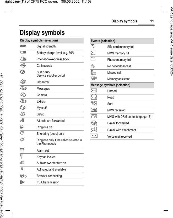 right page (11) of CF75 FCC us-en,   (06.06.2005, 11:15)&copy; Siemens AG 2003, C:\Siemens\DTP-Satz\Produkte\CF75_Adonis_1\Output\CF75_FCC_us-11Display symbolsVAR Language: am; VAR issue date: 050524Display symbolsDisplay symbols (selection)Z  Signal strength.W Battery charge level, e.g. 50%L Phonebook/Address bookP Call recordsO Surf &amp; fun/Service supplier portalQ OrganizerM MessagesR CameraS ExtrasN My stuffT Setup&Ccedil; All calls are forwarded&iquest; Ringtone off&frac34; Short ring (beep) only&frac14; Ringtone only if the caller is stored in the Phonebook&sup1; Alarm set&Auml; Keypad locked&Aring; Auto answer feature on&pound; Activated and available&sup2; Browser connecting&reg; IrDA transmissionEvents (selection)&atilde; SIM card memory full&auml; MMS memory full&aring; Phone memory full&AElig; No network accessl Missed call&Ecirc; Memory assistantMessage symbols (selection)p Unreadq Reads Sentw MMS received y MMS with DRM contents (page 15)z E-mail forwarded{ E-mail with attachmentk Voice mail received