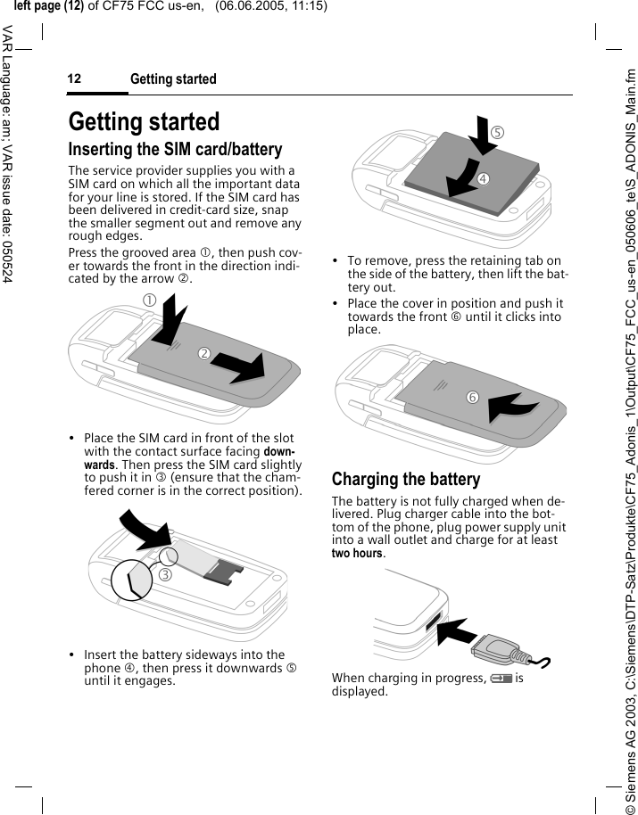 &copy; Siemens AG 2003, C:\Siemens\DTP-Satz\Produkte\CF75_Adonis_1\Output\CF75_FCC_us-en_050606_te\S_ADONIS_Main.fmleft page (12) of CF75 FCC us-en,   (06.06.2005, 11:15)Getting started12VAR Language: am; VAR issue date: 050524Getting startedInserting the SIM card/batteryThe service provider supplies you with a SIM card on which all the important data for your line is stored. If the SIM card has been delivered in credit-card size, snap the smaller segment out and remove any rough edges.Press the grooved area 1, then push cov-er towards the front in the direction indi-cated by the arrow 2.&bull; Place the SIM card in front of the slot with the contact surface facing down-wards. Then press the SIM card slightly to push it in 3 (ensure that the cham-fered corner is in the correct position).&bull; Insert the battery sideways into the phone 4, then press it downwards 5 until it engages. &bull; To remove, press the retaining tab on the side of the battery, then lift the bat-tery out.&bull; Place the cover in position and push it towards the front 6 until it clicks into place.Charging the batteryThe battery is not fully charged when de-livered. Plug charger cable into the bot-tom of the phone, plug power supply unit into a wall outlet and charge for at least two hours.When charging in progress, Y is displayed.123546