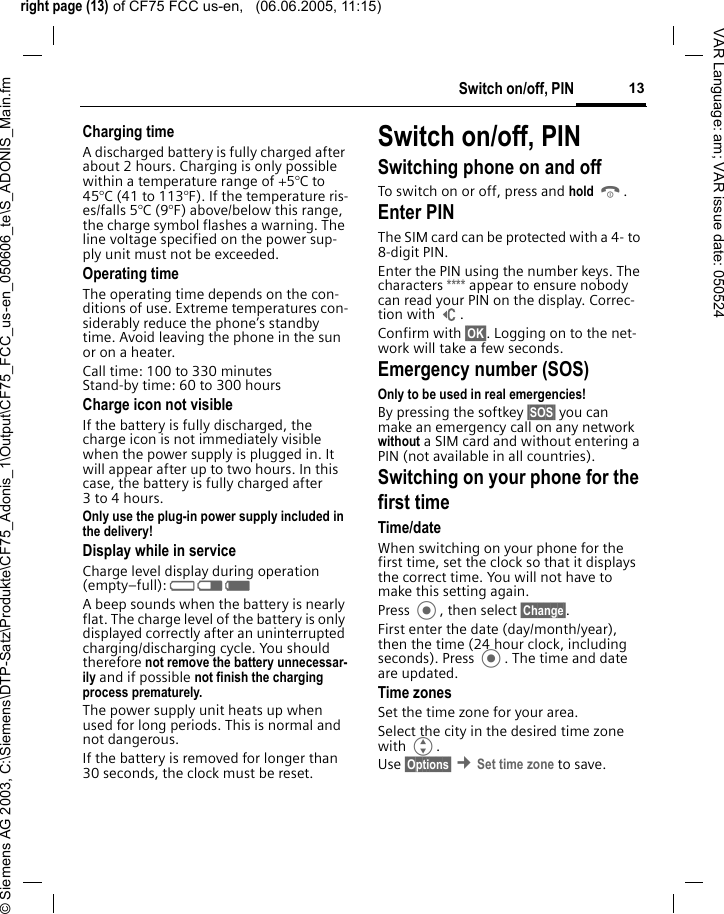 right page (13) of CF75 FCC us-en,   (06.06.2005, 11:15)&copy; Siemens AG 2003, C:\Siemens\DTP-Satz\Produkte\CF75_Adonis_1\Output\CF75_FCC_us-en_050606_te\S_ADONIS_Main.fm13Switch on/off, PINVAR Language: am; VAR issue date: 050524Charging timeA discharged battery is fully charged after about 2 hours. Charging is only possible within a temperature range of +5&deg;C to 45&deg;C (41 to 113&deg;F). If the temperature ris-es/falls 5&deg;C (9&deg;F) above/below this range, the charge symbol flashes a warning. The line voltage specified on the power sup-ply unit must not be exceeded. Operating timeThe operating time depends on the con-ditions of use. Extreme temperatures con-siderably reduce the phone&rsquo;s standby time. Avoid leaving the phone in the sun or on a heater.Call time: 100 to 330 minutesStand-by time: 60 to 300 hoursCharge icon not visibleIf the battery is fully discharged, the charge icon is not immediately visible when the power supply is plugged in. It will appear after up to two hours. In this case, the battery is fully charged after 3 to 4 hours.Only use the plug-in power supply included in the delivery! Display while in serviceCharge level display during operation (empty&ndash;full): V W X A beep sounds when the battery is nearly flat. The charge level of the battery is only displayed correctly after an uninterrupted charging/discharging cycle. You should therefore not remove the battery unnecessar-ily and if possible not finish the charging process prematurely. The power supply unit heats up when used for long periods. This is normal and not dangerous.If the battery is removed for longer than 30 seconds, the clock must be reset. Switch on/off, PINSwitching phone on and off To switch on or off, press and hold B.Enter PINThe SIM card can be protected with a 4- to 8-digit PIN.Enter the PIN using the number keys. The characters **** appear to ensure nobody can read your PIN on the display. Correc-tion with ]. Confirm with &sect;OK&sect;. Logging on to the net-work will take a few seconds.Emergency number (SOS)Only to be used in real emergencies! By pressing the softkey &sect;SOS&sect; you can make an emergency call on any network without a SIM card and without entering a PIN (not available in all countries).Switching on your phone for the first timeTime/dateWhen switching on your phone for the first time, set the clock so that it displays the correct time. You will not have to make this setting again.Press , then select &sect;Change&sect;.First enter the date (day/month/year), then the time (24 hour clock, including seconds). Press . The time and date are updated.Time zonesSet the time zone for your area.Select the city in the desired time zone with G.Use &sect;Options&sect; &cent;Set time zone to save.