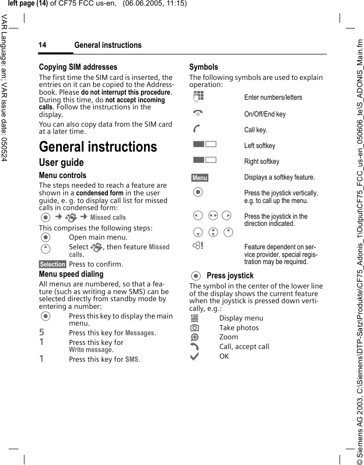 &copy; Siemens AG 2003, C:\Siemens\DTP-Satz\Produkte\CF75_Adonis_1\Output\CF75_FCC_us-en_050606_te\S_ADONIS_Main.fmleft page (14) of CF75 FCC us-en,   (06.06.2005, 11:15)General instructions14VAR Language: am; VAR issue date: 050524Copying SIM addressesThe first time the SIM card is inserted, the entries on it can be copied to the Address-book. Please do not interrupt this procedure. During this time, do not accept incoming calls. Follow the instructions in the display.You can also copy data from the SIM card at a later time.General instructionsUser guideMenu controlsThe steps needed to reach a feature are shown in a condensed form in the user guide, e. g. to display call list for missed calls in condensed form: &cent;P &cent;Missed callsThis comprises the following steps:Open main menu.ESelect P, then feature Missed calls.&sect;Selection&sect; Press to confirm.Menu speed dialingAll menus are numbered, so that a fea-ture (such as writing a new SMS) can be selected directly from standby mode by entering a number:Press this key to display the main menu.5Press this key for Messages. 1Press this key for Write message.1Press this key for SMS.SymbolsThe following symbols are used to explain operation:Press joystick The symbol in the center of the lower line of the display shows the current feature when the joystick is pressed down verti-cally, e.g.:&iacute;Display menu&icirc;Take photos&iuml;Zoom&eth;Call, accept call&igrave;OKJ Enter numbers/lettersB On/Off/End keyA Call key.< Left softkey< Right softkey&sect;Menu&sect; Displays a softkey feature. Press the joystick vertically, e.g. to call up the menu.C HD F G E Press the joystick in the direction indicated.L Feature dependent on ser-vice provider, special regis-tration may be required.