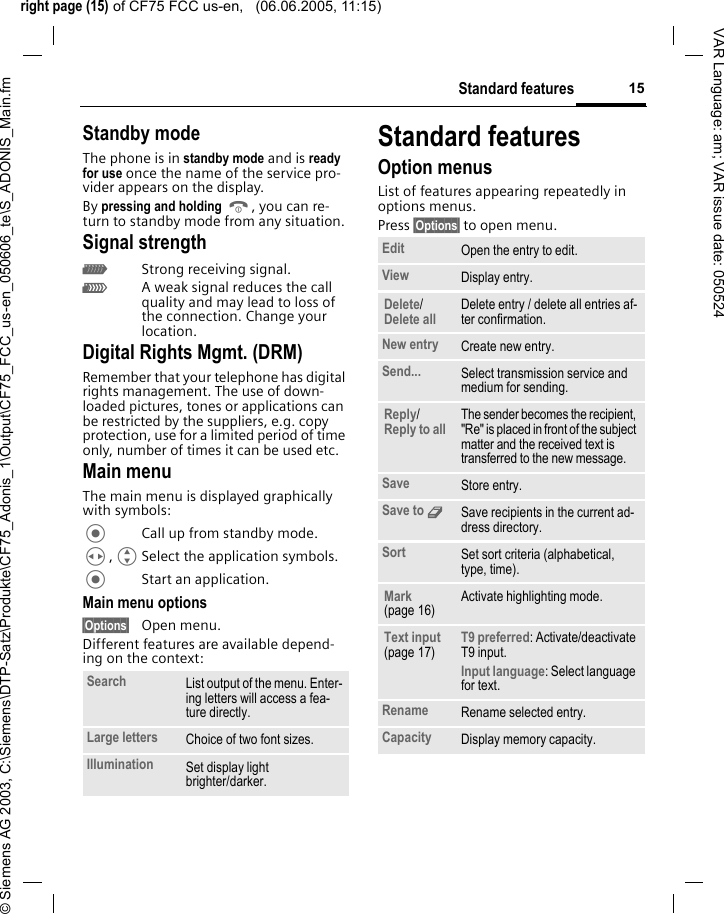 right page (15) of CF75 FCC us-en,   (06.06.2005, 11:15)&copy; Siemens AG 2003, C:\Siemens\DTP-Satz\Produkte\CF75_Adonis_1\Output\CF75_FCC_us-en_050606_te\S_ADONIS_Main.fm15Standard featuresVAR Language: am; VAR issue date: 050524Standby modeThe phone is in standby mode and is ready for use once the name of the service pro-vider appears on the display.By pressing and holding B, you can re-turn to standby mode from any situation.Signal strengthZStrong receiving signal.[A weak signal reduces the call quality and may lead to loss of the connection. Change your location.Digital Rights Mgmt. (DRM)Remember that your telephone has digital rights management. The use of down-loaded pictures, tones or applications can be restricted by the suppliers, e.g. copy protection, use for a limited period of time only, number of times it can be used etc.Main menuThe main menu is displayed graphically with symbols:Call up from standby mode.H,GSelect the application symbols.Start an application.Main menu options&sect;Options&sect; Open menu.Different features are available depend-ing on the context:Standard featuresOption menusList of features appearing repeatedly in options menus.Press &sect;Options&sect; to open menu.Search List output of the menu. Enter-ing letters will access a fea-ture directly.Large letters Choice of two font sizes.Illumination Set display light brighter/darker.Edit Open the entry to edit.View Display entry.Delete/Delete all Delete entry / delete all entries af-ter confirmation.New entry Create new entry.Send... Select transmission service and medium for sending.Reply/Reply to all The sender becomes the recipient, "Re" is placed in front of the subject matter and the received text is transferred to the new message.Save Store entry.Save to 9Save recipients in the current ad-dress directory.Sort Set sort criteria (alphabetical, type, time).Mark (page 16)Activate highlighting mode.Text input (page 17)T9 preferred: Activate/deactivate T9 input.Input language: Select language for text.Rename Rename selected entry.Capacity Display memory capacity.
