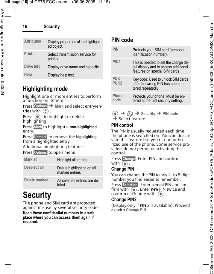 &copy; Siemens AG 2003, C:\Siemens\DTP-Satz\Produkte\CF75_Adonis_1\Output\CF75_FCC_us-en_050606_te\S_ADONIS_Main.fmleft page (16) of CF75 FCC us-en,   (06.06.2005, 11:15)Security16VAR Language: am; VAR issue date: 050524Highlighting modeHighlight one or more entries to perform a function on it/them.Press &sect;Options&sect; &cent;Mark and select entry/en-tries with G.Press . to highlight or delete highlighting. Press &sect;Mark to highlight a non-highlighted entry. Press &sect;Unmark&sect; to remove the highlighting from a highlighted entry.Additional highlighting features:Press &sect;Options&sect; to open menu.SecurityThe phone and SIM card are protected against misuse by several security codes.Keep these confidential numbers in a safe place where you can access them again if required. PIN code &cent;T &cent;Security &cent;PIN code &cent;Select feature.PIN controlThe PIN is usually requested each time the phone is switched on. You can deacti-vate this feature but you risk unautho-rized use of the phone. Some service pro-viders do not permit deactivating the control.Press &sect;Change&sect;. Enter PIN and confirm with .Change PINYou can change the PIN to any 4- to 8-digit number you find easier to remember.Press &sect;Selection&sect;. Enter current PIN and con-firm with . Enter new PIN twice and confirm each time with .Change PIN2(Display only if PIN 2 is available). Proceed as with Change PIN.Attributes Display properties of the highlight-ed object.Print... Select transmission service for printing.Drive info Display drive name and capacity.Help Display help text.Mark all Highlight all entries.Deselect all Delete highlighting on all marked entries.Delete marked All selected entries are de-leted.PIN Protects your SIM card (personal identification number).PIN2 This is needed to set the charge de-tail display and to access additional features on special SIM cards.PUKPUK2 Key code. Used to unlock SIM cards after the wrong PIN has been en-tered repeatedly.Phone code Protects your phone. Must be en-tered at the first security setting.