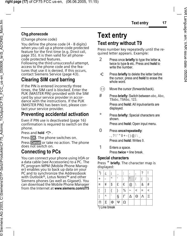 right page (17) of CF75 FCC us-en,   (06.06.2005, 11:15)&copy; Siemens AG 2003, C:\Siemens\DTP-Satz\Produkte\CF75_Adonis_1\Output\CF75_FCC_us-en_050606_te\S_ADONIS_Main.fm17Text entryVAR Language: am; VAR issue date: 050524Chg.phonecode(Change phone code)You define the phone code (4 - 8 digits) when you call up a phone-code protected feature for the first time (e.g. Direct call, page 35). It is then valid for all phone-code protected features. Following the third unsuccessful attempt, access to the phone code and the fea-tures that use it is denied. If this occurs, contact Siemens Service (page 43).Clearing SIM card barringIf the PIN is entered incorrectly three times, the SIM card is blocked. Enter the PUK (MASTER PIN) provided with the SIM card by your service provider in accor-dance with the instructions. If the PUK (MASTER PIN) has been lost, please con-tact your service provider.Preventing accidental activationEven if PIN use is deactivated (page 16) confirmation is required to switch on the phone.Press and hold B. Press &sect;OK&sect;. The phone switches on. Press &sect;Cancel&sect; or take no action. The phone does not switch on.Connecting to PCsYou can connect your phone using IrDA or a data cable (see Accessories) to a PC. The PC program MPM (Mobile Phone Manag-er) enables you to back up data on your PC and to synchronize the Addressbook with Outlook&reg;, Lotus Notes&trade; and other Siemens phones (as well as Gigaset). You can download the Mobile Phone Manager from the Internet at www.siemens.com/cf75 Text entryText entry without T9Press number key repeatedly until the re-quired letter appears. Example:Special charactersPress * briefly. The character map is displayed:1) Line break2 Press once briefly to type the letter a, twice to type b etc. Press and hold to write the number.] Press briefly to delete the letter before the cursor, press and hold to erase the whole word.H  Move the cursor (forwards/back). Press briefly: Switch between abc, Abc, T9abc, T9Abc, 123. Press and hold: All inputvariants are displayed.* Press briefly: Special characters are shown.Press and hold: Open input menu.0 Press once/repeatedly:. , ? ! &rsquo; " 0 + - ( ) @ / : _ Press and hold: Writes 0. 1  Enters a space.Press twice = line break.1)&iquest;&iexcl;_;.,?!+- "&rsquo; : */()&curren;&yen;$&pound;&euro;@\ &amp;#[ ] { } %~<=<| ^` &sect; &Gamma; ∆ &Theta; &Lambda; &Xi; &Pi; &Sigma; &Phi; &Psi; Ω 